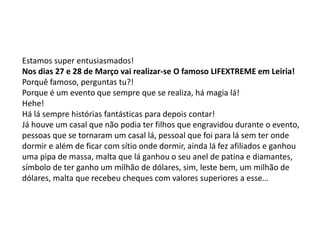 Estamos super entusiasmados!
Nos dias 27 e 28 de Março vai realizar-se O famoso LIFEXTREME em Leiria!
Porquê famoso, perguntas tu?!
Porque é um evento que sempre que se realiza, há magia lá!
Hehe!
Há lá sempre histórias fantásticas para depois contar!
Já houve um casal que não podia ter filhos que engravidou durante o evento,
pessoas que se tornaram um casal lá, pessoal que foi para lá sem ter onde
dormir e além de ficar com sítio onde dormir, ainda lá fez afiliados e ganhou
uma pipa de massa, malta que lá ganhou o seu anel de patina e diamantes,
símbolo de ter ganho um milhão de dólares, sim, leste bem, um milhão de
dólares, malta que recebeu cheques com valores superiores a esse…
 