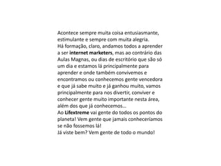 Acontece sempre muita coisa entusiasmante,
estimulante e sempre com muita alegria.
Há formação, claro, andamos todos a aprender
a ser internet marketers, mas ao contrário das
Aulas Magnas, ou dias de escritório que são só
um dia e estamos lá principalmente para
aprender e onde também convivemos e
encontramos ou conhecemos gente vencedora
e que já sabe muito e já ganhou muito, vamos
principalmente para nos divertir, conviver e
conhecer gente muito importante nesta área,
além dos que já conhecemos…
Ao Lifextreme vai gente do todos os pontos do
planeta! Vem gente que jamais conheceríamos
se não fossemos lá!
Já viste bem? Vem gente de todo o mundo!
 