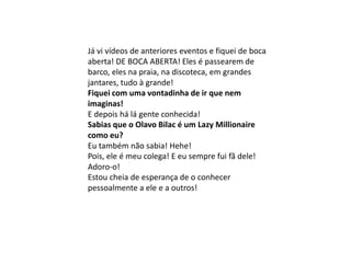 Já vi vídeos de anteriores eventos e fiquei de boca
aberta! DE BOCA ABERTA! Eles é passearem de
barco, eles na praia, na discoteca, em grandes
jantares, tudo à grande!
Fiquei com uma vontadinha de ir que nem
imaginas!
E depois há lá gente conhecida!
Sabias que o Olavo Bilac é um Lazy Millionaire
como eu?
Eu também não sabia! Hehe!
Pois, ele é meu colega! E eu sempre fui fã dele!
Adoro-o!
Estou cheia de esperança de o conhecer
pessoalmente a ele e a outros!
 