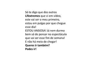 Só te digo que dos outros
Lifextremes que vi em vídeo,
este vai ser o meu primeiro,
estou em pulgas por que chegue
esse dia!
ESTOU ANSIOSA! Já nem durmo
bem só de pensar no espectáculo
que vai ser esse fim de semana!
E não há meio de chegar!
Queres ir também?
Podes ir!
 