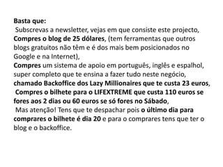 Basta que:
Subscrevas a newsletter, vejas em que consiste este projecto,
Compres o blog de 25 dólares, (tem ferramentas que outros
blogs gratuitos não têm e é dos mais bem posicionados no
Google e na Internet),
Compres um sistema de apoio em português, inglês e espalhol,
super completo que te ensina a fazer tudo neste negócio,
chamado Backoffice dos Lazy Millionaires que te custa 23 euros,
Compres o bilhete para o LIFEXTREME que custa 110 euros se
fores aos 2 dias ou 60 euros se só fores no Sábado,
Mas atenção! Tens que te despachar pois o último dia para
comprares o bilhete é dia 20 e para o comprares tens que ter o
blog e o backoffice.
 