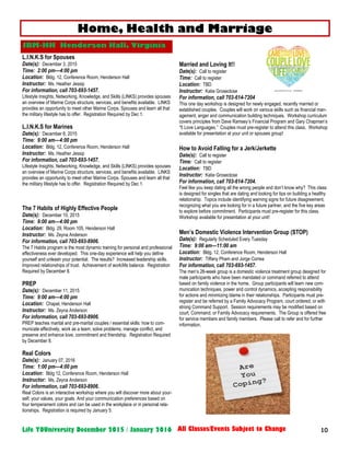 10Life YOUniversity December 2015 / January 2016 All Classes/Events Subject to Change
L.I.N.K.S for Spouses
Date(s): December 3, 2015
Time: 2:00 pm—4:00 pm
Location: Bldg. 12, Conference Room, Henderson Hall
Instructor: Ms. Heather Jessip
For information, call 703-693-1457.
Lifestyle Insights, Networking, Knowledge, and Skills (LINKS) provides spouses
an overview of Marine Corps structure, services, and benefits available. LINKS
provides an opportunity to meet other Marine Corps. Spouses and learn all that
the military lifestyle has to offer. Registration Required by Dec 1.
L.I.N.K.S for Marines
Date(s): December 8, 2015
Time: 9:00 am—4:00 pm
Location: Bldg. 12, Conference Room, Henderson Hall
Instructor: Ms. Heather Jessip
For information, call 703-693-1457.
Lifestyle Insights, Networking, Knowledge, and Skills (LINKS) provides spouses
an overview of Marine Corps structure, services, and benefits available. LINKS
provides an opportunity to meet other Marine Corps. Spouses and learn all that
the military lifestyle has to offer. Registration Required by Dec 1.
The 7 Habits of Highly Effective People
Date(s): December 10, 2015
Time: 9:00 am—4:00 pm
Location: Bldg. 29, Room 105, Henderson Hall
Instructor: Ms. Zeyna Anderson
For information, call 703-693-8906.
The 7 Habits program is the most dynamic training for personal and professional
effectiveness ever developed. This one-day experience will help you define
yourself and unleash your potential. The results? Increased leadership skills.
Improved relationships of trust. Achievement of work/life balance. Registration
Required by December 8.
PREP
Date(s): December 11, 2015
Time: 9:00 am—4:00 pm
Location: Chapel, Henderson Hall
Instructor: Ms. Zeyna Anderson
For information, call 703-693-8906.
PREP teaches marital and pre-marital couples / essential skills: how to com-
municate effectively, work as a team, solve problems, manage conflict, and
preserve and enhance love, commitment and friendship. Registration Required
by December 8.
Real Colors
Date(s): January 07, 2016
Time: 1:00 pm—4:00 pm
Location: Bldg 12, Conference Room, Henderson Hall
Instructor: Ms. Zeyna Anderson
For information, call 703-693-8906.
Real Colors is an interactive workshop where you will discover more about your-
self, your values, your goals. And your communication preferences based on
four temperament colors and can be used in the workplace or in personal rela-
tionships. Registration is required by January 5.
Married and Loving It!!
Date(s): Call to register
Time: Call to register
Location: TBD
Instructor: Katie Groseclose
For information, call 703-614-7204
This one day workshop is designed for newly engaged, recently married or
established couples. Couples will work on various skills such as financial man-
agement, anger and communication building techniques. Workshop curriculum
covers principles from Dave Ramsey’s Financial Program and Gary Chapman’s
“5 Love Languages.” Couples must pre-register to attend this class. Workshop
available for presentation at your unit or spouses group!
How to Avoid Falling for a Jerk/Jerkette
Date(s): Call to register
Time: Call to register
Location: TBD
Instructor: Katie Groseclose
For information, call 703-614-7204.
Feel like you keep dating all the wrong people and don’t know why? This class
is designed for singles that are dating and looking for tips on building a healthy
relationship. Topics include identifying warning signs for future disagreement,
recognizing what you are looking for in a future partner, and the five key areas
to explore before commitment. Participants must pre-register for this class.
Workshop available for presentation at your unit!
Men’s Domestic Violence Intervention Group (STOP)
Date(s): Regularly Scheduled Every Tuesday
Time: 9:00 am—11:00 am
Location: Bldg. 12, Conference Room, Henderson Hall
Instructor: Tiffany Pham and Jorge Correa
For information, call 703-693-1457.
The men’s 26-week group is a domestic violence treatment group designed for
male participants who have been mandated or command referred to attend
based on family violence in the home. Group participants will learn new com-
munication techniques, power and control dynamics, accepting responsibility
for actions and minimizing blame in their relationships. Participants must pre-
register and be referred by a Family Advocacy Program, court ordered, or with
strong Command Support. Session requirements may be modified based on
court, Command, or Family Advocacy requirements. The Group is offered free
for service members and family members. Please call to refer and for further
information.
Home, Health and Marriage
JBM-HH Henderson Hall, Virginia
 