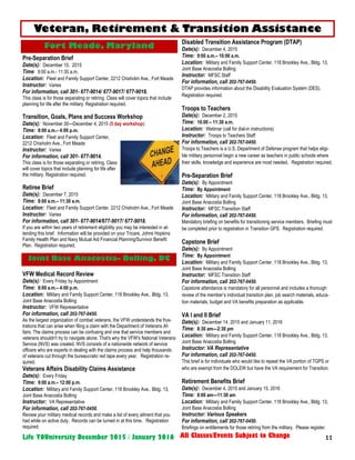 11Life YOUniversity December 2015 / January 2016 All Classes/Events Subject to Change
Pre-Separation Brief
Date(s): December 10, 2015
Time: 9:00 a.m.- 11:30 a.m.
Location: Fleet and Family Support Center, 2212 Chisholm Ave., Fort Meade
Instructor: Varies
For information, call 301- 677-9014/ 677-9017/ 677-9018.
This class is for those separating or retiring. Class will cover topics that include
planning for life after the military. Registration required.
Transition, Goals, Plans and Success Workshop
Date(s): November 30—December 4, 2015 (5 day workshop)
Time: 8:00 a.m.– 4:00 p.m.
Location: Fleet and Family Support Center,
2212 Chisholm Ave., Fort Meade
Instructor: Varies
For information, call 301- 677-9014.
This class is for those separating or retiring. Class
will cover topics that include planning for life after
the military. Registration required.
Retiree Brief
Date(s): December 7, 2015
Time: 8:00 a.m.– 11:30 a.m.
Location: Fleet and Family Support Center, 2212 Chisholm Ave., Fort Meade
Instructor: Varies
For information, call 301- 677-9014/677-9017/ 677-9018.
If you are within two years of retirement eligibility you may be interested in at-
tending this brief. Information will be provided on your Tricare, Johns Hopkins
Family Health Plan and Navy Mutual Aid Financial Planning/Survivor Benefit
Plan. Registration required.
VFW Medical Record Review
Date(s): Every Friday by Appointment
Time: 8:00 a.m.– 4:00 p.m.
Location: Military and Family Support Center, 118 Brookley Ave., Bldg. 13,
Joint Base Anacostia Bolling
Instructor: VFW Representative
For information, call 202-767-0450.
As the largest organization of combat veterans, the VFW understands the frus-
trations that can arise when filing a claim with the Department of Veterans Af-
fairs. The claims process can be confusing and one that service members and
veterans shouldn't try to navigate alone. That's why the VFW's National Veterans
Service (NVS) was created. NVS consists of a nationwide network of service
officers who are experts in dealing with the claims process and help thousands
of veterans cut through the bureaucratic red tape every year. Registration re-
quired.
Veterans Affairs Disability Claims Assistance
Date(s): Every Friday
Time: 9:00 a.m.– 12:00 p.m.
Location: Military and Family Support Center, 118 Brookley Ave., Bldg. 13,
Joint Base Anacostia Bolling
Instructor: VA Representative
For information, call 202-767-0450.
Review your military medical records and make a list of every ailment that you
had while on active duty. Records can be turned in at this time. Registration
required.
Disabled Transition Assistance Program (DTAP)
Date(s): December 4, 2015
Time: 9:00 a.m.– 10:00 a.m.
Location: Military and Family Support Center, 118 Brookley Ave., Bldg. 13,
Joint Base Anacostia Bolling
Instructor: MFSC Staff
For information, call 202-767-0450.
DTAP provides information about the Disability Evaluation System (DES).
Registration required.
Troops to Teachers
Date(s): December 2, 2015
Time: 10:00 – 11:30 a.m.
Location: Webinar (call for dial-in instructions)
Instructor: Troops to Teachers Staff
For information, call 202-767-0450.
Troops to Teachers is a U.S. Department of Defense program that helps eligi-
ble military personnel begin a new career as teachers in public schools where
their skills, knowledge and experience are most needed. Registration required.
Pre-Separation Brief
Date(s): By Appointment
Time: By Appointment
Location: Military and Family Support Center, 118 Brookley Ave., Bldg. 13,
Joint Base Anacostia Bolling
Instructor: MFSC Transition Staff
For information, call 202-767-0450.
Mandatory briefing on benefits for transitioning service members. Briefing must
be completed prior to registration in Transition GPS. Registration required.
Capstone Brief
Date(s): By Appointment
Time: By Appointment
Location: Military and Family Support Center, 118 Brookley Ave., Bldg. 13,
Joint Base Anacostia Bolling
Instructor: MFSC Transition Staff
For information, call 202-767-0450.
Capstone attendance is mandatory for all personnel and includes a thorough
review of the member’s individual transition plan, job search materials, educa-
tion materials, budget and VA benefits preparation as applicable.
VA I and II Brief
Date(s): December 14, 2015 and January 11, 2016
Time: 8:30 am—2:30 pm
Location: Military and Family Support Center, 118 Brookley Ave., Bldg. 13,
Joint Base Anacostia Bolling
Instructor: VA Representative
For information, call 202-767-0450.
This brief is for individuals who would like to repeat the VA portion of TGPS or
who are exempt from the DOLEW but have the VA requirement for Transition.
Retirement Benefits Brief
Date(s): December 4, 2015 and January 15, 2016
Time: 8:00 am—11:30 am
Location: Military and Family Support Center, 118 Brookley Ave., Bldg. 13,
Joint Base Anacostia Bolling
Instructor: Various Speakers
For information, call 202-767-0450.
Briefings on entitlements for those retiring from the military. Please register.
Veteran, Retirement & Transition Assistance
Fort Meade, Maryland
Joint Base Anacostia– Bolling, DC
 