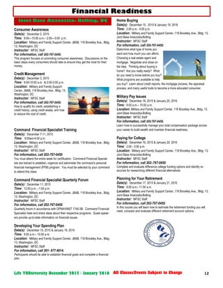 12Life YOUniversity December 2015 / January 2016 All Classes/Events Subject to Change
Consumer Awareness
Date(s): December 2, 2015
Time: 9:00—10:00 a.m.– 2:00—3:00 p.m.
Location: Military and Family Support Center, JBAB, 118 Brookley Ave., Bldg.
13, Washington, DC
Instructor: MFSC Staff
For information, call 202-767-0450.
This program focuses on promoting consumer awareness. Discussions on the
basic steps every consumers should take to ensure they get the most for their
money.
Credit Management
Date(s): December 3, 2015
Time: 9:00-10:00 a.m. & 2:00-3:00 p.m.
Location: Military and Family Support
Center, JBAB, 118 Brookley Ave., Bldg. 13,
Washington, DC
Instructor: MFSC Staff
For information, call 202-767-0450.
How to qualify for credit, establishing a
credit history, using credit wisely, and how
to reduce the cost of credit.
Command Financial Specialist Training
Date(s): December 7-11, 2015
Time: 8:00am-4:00 p.m.
Location: Military and Family Support Center, JBAB, 118 Brookley Ave., Bldg.
13, Washington, DC
Instructor: MFSC Staff
For information, call 202-767-0450
You must attend the entire week for certification. Command Financial Special-
ists are trained to establish, organize and administer the command’s personal
financial management (PFM) program. You must be selected by your command
to attend this class.
Command Financial Specialist Quarterly Forum
Date(s): December 11, 2015
Time: 12:00 p.m. - 1:00 p.m.
Location: Military and Family Support Center, JBAB, 118 Brookley Ave., Bldg.
13, Washington, DC
Instructor: MFSC Staff
For information, call 202-767-0450
Quarterly forum in accordance with OPNAVINST 1740.5B. Command Financial
Specialist meet and share ideas about their respective programs. Guest speak-
ers provide up-to-date information on financial issues.
Developing Your Spending Plan
Date(s): December 15, 2015 & January 19, 2016
Time: 9:00 a.m.– 10:00 a.m.
Location: Military and Family Support Center, JBAB, 118 Brookley Ave., Bldg.
13, Washington, DC
Instructor: MFSC Staff
For information, call 301- 677-9014.
Participants should be able to establish financial goals and complete a financial
plan.
Home Buying
Date(s): December 15, 2015 & January 19, 2016
Time: 2:00 p.m. -3:00 p.m.
Location: Military and Family Support Center, 118 Brookley Ave., Bldg. 13,
Joint Base Anacostia-Bolling
Instructor: MFSC Staff
For information, call 202-767-0450.
Determine what type of home you
want and how much you can afford.
Choosing a real estate agent and
mortgage. Negotiate and close on
the idea. Thinking about buying a
home? Are you really ready? What
do you need to know before you buy?
What programs are available to help
you buy? Learn about credit reports, the mortgage process, the appraisal
process, and many useful tools to become a more educated consumer.
Military Pay Issues
Date(s): December 16, 2015 & January 20, 2016
Time: 9:00 a.m.– 10:00 a.m.
Location: Military and Family Support Center, 118 Brookley Ave., Bldg. 13,
Joint Base Anacostia-Bolling
Instructor: MFSC Staff
For information, call 202-767-0450.
Learn how to successfully manage your total compensation package across
your career to build wealth and maintain financial readiness.
Paying for College
Date(s): December 16, 2015 & January 20, 2016
Time: 2:00 - 3:00 p.m.
Location: Military and Family Support Center, 118 Brookley Ave., Bldg. 13,
Joint Base Anacostia-Bolling
Instructor: MFSC Staff
For information, call 202–767-0450.
Complete and evaluate difference college funding options and identify re-
sources for researching different financial alternatives.
Planning for Your Retirement
Date(s): December 17, 2015 & January 21, 2016
Time: 9:00 a.m.- 11:00 a.m.
Location: Military and Family Support Center, 118 Brookley Ave., Bldg. 13,
Joint Base Anacostia-Bolling
Instructor: MFSC Staff
For information, call 202-767-0450.
In this course you will learn how to estimate the retirement funding you will
need, compare and evaluate different retirement account options.
Financial Readiness
Joint Base Anacostia– Bolling, DC
 