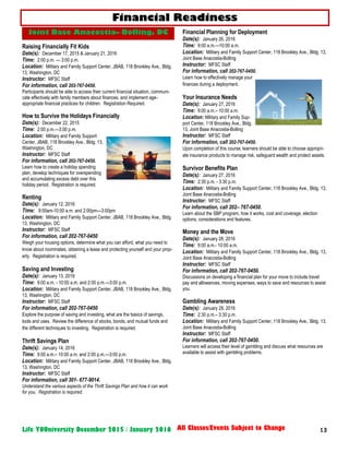 13Life YOUniversity December 2015 / January 2016 All Classes/Events Subject to Change
Raising Financially Fit Kids
Date(s): December 17, 2015 & January 21, 2016
Time: 2:00 p.m. — 3:00 p.m.
Location: Military and Family Support Center, JBAB, 118 Brookley Ave., Bldg.
13, Washington, DC
Instructor: MFSC Staff
For information, call 202-767-0450.
Participants should be able to access their current financial situation, communi-
cate effectively with family members about finances, and implement age-
appropriate financial practices for children. Registration Required.
How to Survive the Holidays Financially
Date(s): December 22, 2015
Time: 2:00 p.m.—3:00 p.m.
Location: Military and Family Support
Center, JBAB, 118 Brookley Ave., Bldg. 13,
Washington, DC
Instructor: MFSC Staff
For information, call 202-767-0450.
Learn how to create a holiday spending
plan, develop techniques for overspending
and accumulating excess debt over this
holiday period. Registration is required.
Renting
Date(s): January 12, 2016
Time: 9:00am-10:00 a.m. and 2:00pm—3:00pm
Location: Military and Family Support Center, JBAB, 118 Brookley Ave., Bldg.
13, Washington, DC
Instructor: MFSC Staff
For information, call 202-767-0450
Weigh your housing options, determine what you can afford, what you need to
know about roommates, obtaining a lease and protecting yourself and your prop-
erty. Registration is required.
Saving and Investing
Date(s): January 13, 2016
Time: 9:00 a.m. - 10:00 a.m. and 2:00 p.m.—3:00 p.m.
Location: Military and Family Support Center, JBAB, 118 Brookley Ave., Bldg.
13, Washington, DC
Instructor: MFSC Staff
For information, call 202-767-0450
Explore the purpose of saving and investing, what are the basics of savings,
tools and uses. Review the difference of stocks, bonds, and mutual funds and
the different techniques to investing. Registration is required.
Thrift Savings Plan
Date(s): January 14, 2016
Time: 9:00 a.m.– 10:00 a.m. and 2:00 p.m.—3:00 p.m.
Location: Military and Family Support Center, JBAB, 118 Brookley Ave., Bldg.
13, Washington, DC
Instructor: MFSC Staff
For information, call 301- 677-9014.
Understand the various aspects of the Thrift Savings Plan and how it can work
for you. Registration is required.
Financial Planning for Deployment
Date(s): January 26, 2016
Time: 9:00 a.m.—10:00 a.m.
Location: Military and Family Support Center, 118 Brookley Ave., Bldg. 13,
Joint Base Anacostia-Bolling
Instructor: MFSC Staff
For information, call 202-767-0450.
Learn how to effectively manage your
finances during a deployment.
Your Insurance Needs
Date(s): January 27, 2016
Time: 9:00 a.m.– 10:00 a.m.
Location: Military and Family Sup-
port Center, 118 Brookley Ave., Bldg.
13, Joint Base Anacostia-Bolling
Instructor: MFSC Staff
For information, call 202-767-0450.
Upon completion of this course, learners should be able to choose appropri-
ate insurance products to manage risk, safeguard wealth and protect assets.
Survivor Benefits Plan
Date(s): January 27, 2016
Time: 2:30 p.m. - 3:30 p.m.
Location: Military and Family Support Center, 118 Brookley Ave., Bldg. 13,
Joint Base Anacostia-Bolling
Instructor: MFSC Staff
For information, call 202– 767-0450.
Learn about the SBP program, how it works, cost and coverage, election
options, considerations and features.
Money and the Move
Date(s): January 28, 2016
Time: 9:00 a.m.- 10:00 a.m.
Location: Military and Family Support Center, 118 Brookley Ave., Bldg. 13,
Joint Base Anacostia-Bolling
Instructor: MFSC Staff
For information, call 202-767-0450.
Discussions on developing a financial plan for your move to include travel
pay and allowances, moving expenses, ways to save and resources to assist
you.
Gambling Awareness
Date(s): January 28, 2016
Time: 2:30 p.m.– 3:30 p.m.
Location: Military and Family Support Center, 118 Brookley Ave., Bldg. 13,
Joint Base Anacostia-Bolling
Instructor: MFSC Staff
For information, call 202-767-0450.
Learners will access their level of gambling and discuss what resources are
available to assist with gambling problems.
Financial Readiness
Joint Base Anacostia– Bolling, DC
 