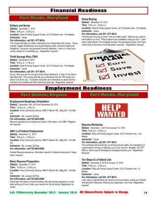 14Life YOUniversity December 2015 / January 2016 All Classes/Events Subject to Change
Dollars and Sense
Date(s): December 1, 2015
Time: 9:00 a.m.- 12:00 p.m.
Location: Fleet & Family Support Center, 2212 Chisholm Ave., Fort Meade
Instructor: Varies
For information, call 301- 677-9014.
This course will help you better understand your relationship with money. Topics
include: budget development and record keeping credit, consumer rights and
obligations, insurance, and personal financial readiness. Learn to control your
money instead of it controlling you. Registration required.
Thrift Savings Plan (TSP)
Date(s): December 8, 2015
Time: 9:00 a.m.- 11:00 a.m.
Location: Fleet & Family Support Center, 2212 Chisholm Ave., Fort Meade
Instructor: Varies
For information, call 301- 677-9014.
Do you think you are too young to worry about retirement, or that it is too late to
start planning? This course will help you understand how the TSP works and
what it can do for you. It includes instruction and information to assist Service
members and Families with their retirement planning. Registration required.
Employment Readiness Orientation
Date(s): December 15th, 2015 and December 29, 2015
Time: 12:45 p.m.– 2:30 p.m.
Location: Army Community Service, 9800 Ft Belvoir Rd., Bldg 200, Fort Bel-
voir
Instructor: Ms. Laureen DuPree
For information, call 703-805-4590.
Resume assistance and employment search information in the DMV. Registra-
tion required.
ABC’s of Federal Employment
Date(s): December 10, 2015
Time: 9:00 a.m.– 12:00 p.m.
Location: Army Community Service, 9800 Ft Belvoir Rd., Bldg 200, Fort Bel-
voir
Instructor: Ms. Laureen DuPree
For information, call 703-805-4590.
Federal Resume assistance. Information specific to federal employment. Regis-
tration required.
Basic Resume Preparation
Date(s): December 17, 2015
Time: 10:00 a.m.– 12:00 p.m.
Location: Army Community Service, 9800 Ft Belvoir Rd., Bldg 200, Fort Bel-
voir
Instructor: Ms. Laureen DuPree
For information, call 703-805-4590.
Come learn the basis of resume building. We will provide assistance in cover
letter writing and how to tailor your resume for the job listing. Registration re-
quired.
Financial Readiness
Home Buying
Date(s): December 15, 2015
Time: 9:00 a.m.- 12:00 p.m.
Location: Fleet & Family Support Center, 2212 Chisholm Ave., Fort Meade
Instructor: Varies
For information, call 301- 677-9014.
Thinking about buying a home? Are you really ready? What do you need to
know before you buy? What programs are available to help you buy? Learn
about credit reports, the mortgage process, the appraisal process, and many
useful tools to become a more educated consumer. Registration required.
Resume Workshop
Date(s): December 1, 2015 and January 12, 2016
Time: 9:00 a.m.- 12:00 p.m.
Location: Fleet and Family Support Center, 2212 Chisholm Ave., Fort
Meade
Instructor: Varies
For information, call 301- 677-9014.
This workshop will provide tips on winning resume styles, the importance of
customization and tips on following up on your resume. Register: 301-677-
5590 or online www.fortmeadeacs.checkappointments.com. Registration
Required.
Ten Steps to a Federal Job
Date(s): December 8, 2015 & January 12, 2016
Time: 9:00 a.m.- 12:00 p.m.
Location: Fleet and Family Support Center, 2212 Chisholm Ave., Ft.
Meade
Instructor: Varies
For information, call 301- 677-9014.
Learn about understanding job vacancy announcements, writing your federal
and electronic Resumes, tracking your application, and more. Registration
required.
Employment Readiness
Fort Belvoir,Virginia Fort Meade, Maryland
Fort Meade, Maryland
 