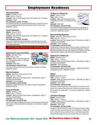 15Life YOUniversity December 2015 / January 2016 All Classes/Events Subject to Change
Interviewing Skills
Date(s): December 15, 2015
Time: 9:00 a.m.- 12:00 p.m.
Location: Fleet and Family Support Center, 2212 Chisholm Ave., Fort Meade
Instructor: Varies
For information, call 301- 677-9014.
This workshop teaches basic interviewing skills and tips on dressing for success
so you can present yourself as the best candidate for the job of your choice.
Registration required.
Career Exploration
Date(s): January 27, 2016
Time: 9:00 a.m.- 12:00 p.m.
Location: Fleet and Family Support Center, 2212 Chisholm Ave., Fort Meade
Instructor: Ms. Strangee
For information, call 301- 677-9014.
Using various assessment tools and techniques, learn about your personality
preferences., values, and interests and how to use them for achieving personal
and professional success.
Networking Through Social Media
Date(s): December 9, 2015
Time: 8:00 a.m.– noon
Location: Military and Family Support Cen-
ter, 118 Brookley Ave., Bldg. 13, Joint Base
Anacostia-Bolling
Instructor: MFSC Staff
For information, call 202-767-0450.
Learn how to conduct your job search using Linked-in, Facebook, and Twitter.
Registration required.
Meet the Employer
Date(s): December 9, 2015 & January 13, 2016
Time: 8:00 a.m.– 12:00 p.m.
Location: Military and Family Support Center, 118 Brookley Ave., Bldg. 13,
Joint Base Anacostia-Bolling
Instructor: Various Employers
For information, call 202-767-0450.
Opportunity to speak with recruiters from various employment organizations.
Registration required.
Acing the Interview
Date(s): December 2, 2015
Time: 9:00 a.m.– 12:00 p.m.
Location: Military and Family Support Center, 118 Brookley Ave., Bldg. 13,
Joint Base Anacostia-Bolling
Instructor: Various Employers
For information, call 202-767-0450.
Learn from an image consultant how to dress for the interview and make the best
first impression, interview etiquette and participate in mock interviews. Registra-
tion required.
10 Steps to a Federal Job
Date(s): January 12, 2016
Time: 8:00 a.m.– Noon
Location: Military and Family Support Center,
118 Brookley Ave., Bldg. 13, Joint Base Anacostia
-Bolling
Instructor: MFSC Staff
For information, call 202-767-0450.
Learn about the Federal Employment System and how to interpret job an-
nouncements. Determine whether you are eligible to apply for the job an-
nouncement. Registration required.
Resume Writing Workshop
Date(s): December 1, 2015 & January 21, 2016
Time: 9:00 a.m.– 12:00 p.m.
Location: Military and Family Support Center, 118 Brookley Ave., Bldg. 13,
Joint Base Anacostia-Bolling
Instructor: Various Employers
For information, call 202-767-0450.
Wondering how to write your resume? Have you written a resume but it isn’t
getting the results you want? This class will discuss targeting your resume,
selecting the best format for your work experience and creating a cover letter.
Participants will complete a draft resume outline. Registration required.
Applying for a Federal Job
Date(s): December 3, 2015
Time: 8:00 a.m.– 12:00 p.m.
Location: Military and Family Support Center, 118 Brookley Ave., Bldg. 13,
Joint Base Anacostia-Bolling
Instructor: Various Employers
For information, call 202-767-0450.
Understanding the federal employment process, completing the application,
and applying for the job. Registration required.
Adecco
Date(s): December 16, 2015
Time: 12:30 p.m.– 3:30 p.m.
Location: Military and Family Support Center, 118 Brookley Ave., Bldg. 13,
Joint Base Anacostia-Bolling
Instructor: Adecco Staff
For information, call 202-767-0450.
Looking for a new job opportunity? Adecco USA gives you access to more
jobs at more companies than anyone else. We’ll give you the resources you
need to realize your career goals. You must have an appointment. Registra-
tion required.
Job Search Strategies
Date(s): January 19, 2016
Time: 9:00 a.m.– 11:00 a.m.
Location: Military and Family Support Center, 118 Brookley Ave., Bldg. 13,
Joint Base Anacostia-Bolling
Instructor: Adecco Staff
For information, call 202-767-0450.
Looking for a new job opportunity, Adecco USA gives you access to a large
number of vacancy announcements with various companies at different skill
levels. During this course you will learn how to access these opportunities
through utilizing employment resources that will assist you in realizing your
Joint Base Anacostia– Bolling, DC
Employment Readiness
 