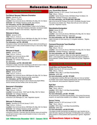 17Life YOUniversity December 2015 / January 2016 All Classes/Events Subject to Change
Fort Belvoir Spouses’ Welcome Orientation
Date(s): February 25, 2016
Time: 10:00 a.m.- 12:00 p.m.
Location: Army Community Service, 9800 Belvoir Rd, Bldg. 200, Fort Belvoir
Instructor: Ms. Faitheleen Henderson and Ms. Stacy Edwards
For information, call 703– 805-3436/805-5058.
Spouses (Active Duty, Guard, Reservist Military, Civilian) to the Fort Belvoir
military community. Hearts Aparrt, Resiliency information, new Spouse installa-
tion orientation. Contact for more information. Registration required.
Welcome to Korea
Date(s): January 20, 2016
Time: 9:30 a.m.- 10:30 a.m.
Location: Army Community Service, 9800 Belvoir Rd, Bldg. 200, Fort Belvoir
Instructor: Ms. Faitheleen Henderson and Ms. Jackie Davis
For information, call 703– 805-3436.
Introduction to Korea. Come learn about the Korean culture and everything you
will need to know to make a smooth transition to living in a new country. Regis-
tration required.
Welcome to Hawaii
Date(s): January 27, 2016
Time: 9:30 a.m.- 10:30 a.m.
Location: Army Community Service, 9800
Belvoir Rd, Bldg. 200, Fort Belvoir
Instructor: Ms. Faitheleen Henderson and
Ms. Jackie Davis
For information, call 703– 805-3436/ 5058
Introduction to Hawaii. Come learn everything you will need to know to make a
smooth transition to living in a new culture. Registration required.
Sponsorship Training
Date(s): January 26, 2016
Time: 9:00 a.m.- 10:30 a.m.
Location: Army Community Service, 9800 Belvoir Rd, Bldg. 200, Fort Belvoir
Instructor: Ms. Faitheleen Henderson and Ms. Jackie Davis
For information, call 703– 805-3436/ 5058
Structure and foundation training for units to welcome and prepare Military
Service members and their families to their new duty station.
Newcomer’s Orientation
Date(s): January 12, 2016
Time: 9:00 a.m.- 12:00 p.m.
Location: Community Center, 10300 Taylor Rd, Bldg. 1200, Fort Belvoir
Instructor: Ms. Faitheleen Henderson
For information, call 703– 805-3436.
Introduction to the Washington D.C. area. Registration required.
Welcome To Germany
Date(s): December 09, 2015 and January 13, 2016
Time: 9:30 a.m.- 10:30 a.m.
Location: Army Community Service, 9800 Belvoir Rd, Bldg. 200, Fort Belvoir
Instructor: Ms. Faitheleen Henderson and Ms. Jackie Davis
For information, call 703– 805-3436/ 805-5058
Introduction to Germany. Come learn about the German culture and everything
you will need to know to make a smooth transition to living in a new country.
Registration required.
Levy / Smooth Move Seminar
Date(s): December 10, 2015, January 14 and January 28 2016
Time: 9:30a.m.-11:00 a.m.
Location: Barden Education Center, 9325 Belvior Road, Fort Belvior, VA
Instructor: Faitheleen Henderson / Stacy Edwards
For more information, call 703-805-3436 / 805-5058
Held on the 2nd and 4th Thursday of the month in the Barden Education Center.
This seminar is by invitation only. Please check with your unit to verify Cap
Cycle date. Registration required.
Naturalization/Immigration
Date(s): January 28, 2016
Time: 6:00p.m.-7:30 p.m.
Location: Army Community Service, 9800 Belvoir Rd, Bldg. 200, Fort Belvoir
Instructor: Faitheleen Henderson / Jackie Davis
For more information, call 703– 805-3436 / 805-5058
Helpful information for those requiring U.S. Immigration assistance. Registra-
tion required.
Command Directorate Team Breakfast
Date(s): January 28, 2016
Time: 6:00p.m.-7:30 p.m.
Location: Army Community Service, 9800 Belvoir Rd, Bldg. 200, Fort Belvoir
Instructor: Faitheleen Henderson / Jackie Davis
For more information, call 703– 805-3436 / 805-5058
Designed for Senior Leaders or military and civilian agencies assigned to Ft.
Belvoir. Come prepared to gain information about free programs available to
Service Members, Families, Retirees, and Civilians that you lead. Registration
required.
Smooth Move and Overseas Planning
Date(s): December 22, 2015 and January 26, 2016
Time: 9:00a.m.-11:00 a.m.
Location: MFSC, Bldg 13, Joint Base Anacostia-Bolling
Instructor: MFSC Staff
For more information, call 202– 767-0450.
This single-session workshop offers tips to help make your move as “painless”
as possible! Topics include: shipping household goods, travel and financial plan-
ning, entitlements, family preparation Registration required.
Right Start
Date(s): Every Wednesday
Time: 7:30a.m.-2:00 p.m.
Location: MFSC, Bldg 13, Joint Base Anacostia-Bolling
Instructor: MFSC Staff
For more information, call 202– 767-0450.
All new personnel to Joint Base Anacostia Bolling. Find out about the services,
programs, and opportunities available on the installation. Registration required.
Sponsor Training
Date(s): December 10, 2015 and January 14, 2016
Time: 1:30p.m.-3:30 p.m.
Location: MFSC, Bldg 13, Joint Base Anacostia-Bolling
Instructor: MFSC Staff
For more information, call 202-767-0450
This program provides new sponsors the opportunity to gain important and up-
dated information regarding the Washington, DC Metropolitan area in addition to
getting answers to critical questions about sponsorship in general. Registration
required.
Fort Belvior,Virginia
Relocation Readiness
Joint Base Anacostia-Bolling, DC
 