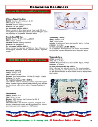 18Life YOUniversity December 2015 / January 2016 All Classes/Events Subject to Change
Sponsorship Training
Date(s): January 21, 2016
Time: 1:00p.m.-2:00 p.m.
Location: Army Community Service, 202 Custer Rd., Bldg 201, Fort Myer
Instructor: Ms. Jen Blue
For more information, call 703– 696-0153.
Are you interested in becoming a sponsor to an incoming Service Member?
Come to ACS for information and hands-on training! Registration required.
Welcome to Korea
Date(s): January 8, 2016
Time: 10:00a.m.-11:00 a.m.
Location: Army Community Service, 202 Custer Rd., Bldg 201, Fort Myer
Instructor: Ms. Jen Blue
For more information, call 703– 696-0153.
Moving to Germany? Lets us simplify your move. This course covers topics
including: sponsorship, household shipments, personal vehicle shipments, driv-
ing, pets, passport information, as well as customs, culture and language. Regis-
tration required.
JBM-HH HendersonHall,Virginia
Welcome Aboard Orientation
Date(s): December 8, 2015 and January 12, 2016
Time: 8:00 a.m.- 10:00 a.m.
Location: Henderson Hall, Bldg. 29, room 105
Instructor: Mr. Willie Acevedo
For information, call 703– 693-5197.
General information for all new jobs to the area. Topics include Child Care,
Housing, Metro/Transportation Options, Finance, Semper Fit Programs, Educa-
tion opportunities just to name a few. Registration required.
Smooth Move PCS Class
Date(s): December 17, 2015 and January 28, 2016
Time: 1:00 p.m.– 2:00 p.m.
Location: Henderson Hall, Bldg. 29, room 105
Instructor: Mr. Willlie Acevedo
For information, call 703– 693-5197.
General information on preparing for your PCS move. Topics of discussion are
household goods, entitlements, finances, e-Relocation websites. Registration
required.
Welcome to Germany
Date(s): January 22, 2016
Time: 10:00a.m.-11:00 a.m.
Location: Army Community Service, 202 Custer Rd., Bldg 201, Fort Myer
Instructor: Ms. Jen Blue
For more information, call 703– 696-0153.
Come to the ACS for the 411 on Germany! Learn about topics including: spon-
sorship, household shipments, personal vehicle shipments, driving, pets, pass-
port information, as well as customs, culture and language. Registration re-
quired.
Smooth Move
Date(s): January 28, 2016
Time: 1:00p.m.-3:00 p.m.
Location: MCCS; Northwest Road. Henderson Hall; Bldg 12
Instructor: Willie Acevedo
Informational briefing to learn about new duty stations, moving with Tricare,
arranging household goods transport with the Transportation Office, Sponsor-
ship, Housing, and more in preparation for a PCS/Relocation.
Relocation Readiness
JBM-HH Fort Myer,Virginia
 
