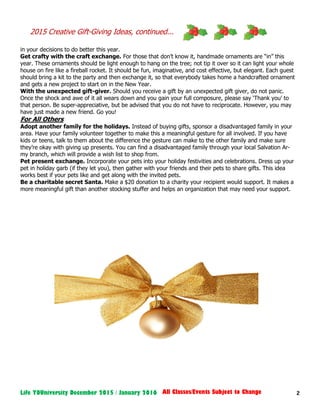 2Life YOUniversity December 2015 / January 2016 All Classes/Events Subject to Change
in your decisions to do better this year.
Get crafty with the craft exchange. For those that don’t know it, handmade ornaments are “in” this
year. These ornaments should be light enough to hang on the tree; not tip it over so it can light your whole
house on fire like a fireball rocket. It should be fun, imaginative, and cost effective, but elegant. Each guest
should bring a kit to the party and then exchange it, so that everybody takes home a handcrafted ornament
and gets a new project to start on in the New Year.
With the unexpected gift-giver. Should you receive a gift by an unexpected gift giver, do not panic.
Once the shock and awe of it all wears down and you gain your full composure, please say ‘Thank you’ to
that person. Be super-appreciative, but be advised that you do not have to reciprocate. However, you may
have just made a new friend. Go you!
For All Others
Adopt another family for the holidays. Instead of buying gifts, sponsor a disadvantaged family in your
area. Have your family volunteer together to make this a meaningful gesture for all involved. If you have
kids or teens, talk to them about the difference the gesture can make to the other family and make sure
they’re okay with giving up presents. You can find a disadvantaged family through your local Salvation Ar-
my branch, which will provide a wish list to shop from.
Pet present exchange. Incorporate your pets into your holiday festivities and celebrations. Dress up your
pet in holiday garb (if they let you), then gather with your friends and their pets to share gifts. This idea
works best if your pets like and get along with the invited pets.
Be a charitable secret Santa. Make a $20 donation to a charity your recipient would support. It makes a
more meaningful gift than another stocking stuffer and helps an organization that may need your support.
2015 Creative Gift-Giving Ideas, continued...
 