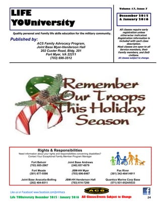 24Life YOUniversity December 2015 / January 2016 All Classes/Events Subject to Change
Rights & Responsibilities
Need information about your rights and responsibilities concerning disabilities?
Contact Your Exceptional Family Member Program Manager
Fort Belvoir
(703) 805-2967
Joint Base Andrews
(240) 857-6079
Fort Meade
(301) 677-5590
JBM-HH Myer
(703) 696-8467
Pax River
(301) 342-4041/4911
Joint Base Anacotia-Bolling
(202) 404-6511
JBM-HH Henderson Hall
(703) 614-7200
Quantico Marine Corp Base
(571) 931-0524/0533
LIFE
YOUniversity
Volume 17, Issue 7
All classes require early
registration unless
otherwise indicated.
Registration information is
included with each class
description.
Most classes are open to all
Service members, their
Family members, and DoD
civilians.
All classes subject to change.
Quality personal and Family life skills education for the military community.
December 2015
& January 2016
Published by:
ACS Family Advocacy Program,
Joint Base Myer-Henderson Hall
202 Custer Road, Bldg. 201
Fort Myer, VA 22211
(703) 696-3512
Like us on Facebook! www.facebook.com/jbmhhacs
 