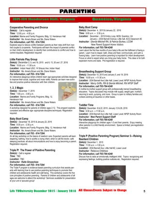5Life YOUniversity December 2015 / January 2016 All Classes/Events Subject to Change
PARENTING
Cooperative Parenting and Divorce
Date(s): Call to register
Time: 12:00 p.m. - 4:00 p.m.
Location: Marine and Family Programs, Bldg. 12, Henderson Hall
Instructor: Ms. Amaris Brown and Ms. Diane Waters
For information, call 703 - 614-7204.
Explores ways to reduce conflict between parents as their roles shift from mar-
ried couple to co-parents. Participants will learn the impact of parental conflict
on their child’s development, to identify their contributions to conflict and how to
control impulses. Registration required
Little Patriots Play Group
Date(s): December 2, 9, and 16, 2015 and 6, 13, 20 and 27, 2016
Time: 10:00 a.m. - 11:00 a.m.
Location: Indian Head USO, 14 Strauss Ave, Indian Head
Instructor: Ms. Amaris Brown and Ms. Diane Waters
For information, call 703– 614-7204.
An interactive playgroup where children learn age appropriate activities designed
to improve their social, cognitive and motor skills. Parents can learn new activi-
ties and practice positive interaction with their children.
1, 2, 3 Magic
Date(s): December 7, 2015
Time: 1:00 p.m. - 3:00 p.m.
Location: Marine and Family Programs, Bldg. 12,
Henderson Hall
Instructor: Ms. Amaris Brown and Ms. Diane Waters
For information, call 703 - 614-7204.
A workshop designed for parents of children ages 2-12. This program explores
consistent and effective age- appropriate discipline techniques. Registration
required.
Baby Boot Camp
Date(s): December 18, 2015 & January 22, 2016
Time: 8:30 a.m. - 2:30 p.m.
Location: Marine and Family Programs, Bldg. 12, Henderson Hall
Instructor: Ms. Amaris Brown and Ms. Diane Waters
For information, call 703 - 614-7204.
An all day workshop on the basics of newborn care. Expectant parents will learn
diapering, bathing, how to soothe a crying infant, when to call the doctor, safe
sleeping practices, all about immunizations and how to enjoy becoming a parent.
Registration required.
Triple P! The Power of Positive Parenting
Date(s): Call to register
Time: TBD
Location: TBD
Instructor: Katie Groseclose
For information, call 703– 614-7204
The Triple P program is evidence-based parenting curriculum that assists par-
ents with learning how to use positive parenting techniques to promote their
children and adolescents health and well being. This workshop covers the five
core principles of positive parenting. Parents of children and adolescents of all
ages are welcome to attend this workshop! Seminars available for presentation
at your unit or spouses group!
Baby Boot Camp
Date(s): December 4, 2015 & January 22, 2016
Time: 8:00 a.m. — 3:30 p.m.
Location: December - 3019 Embry Loop, MCB, Quantico, VA
January— 2034 Barnett Avenue, Little hall, ACS Classroom #2
Instructor: Glenda Mitchell RN, & Patricia Burkes, LCSW
New Parent Support Home Visitors
For information, call 703-784-4248
Learn about the first few months of your baby’s life and the fulfilment of being a
parent. Learn how to diaper, bath, dress and feed, communicate, and calm a
fussing baby. Learn how positive parenting is important for infant development.
Focus on what to expect when you bring your baby home. This class is for both
expectant moms and dads. Pre-registration is required.
Breastfeeding Support Group
Date(s): December 15, 2015 and January 5, and 19, 2016
Time: 10:00 a.m. —11:30 a.m.
Location: 2034 Barnett Ave Little Hall, Lower Level, NPSP Activity Room
Instructor: Marcy Griffo, RN & Glenda Mitchell, RN NPSP Staff
For information, call 703-784-4248
A mother-to-mother support group with professionally trained breastfeeding
educators. Topics discussed may include milk supply, weight gain, nutrition,
returning to work, pumping, and more. Group is open to military families and
civilians working at Quantico or other bases.
Toddler Time
Date(s): December 8 & 22, 2015: January 12 & 26, 2016
Time: 9:30 a.m. —11:00 a.m.
Location: 2034 Barnett Ave Little Hall, Lower Level, NPSP Activity Room
Instructor: New Parent Support Staff
For information, call 703-784-4248
Interactive playgroup for children ages 1-3 and their parents. Enjoy meeting
other parents in a child friendly environment. Space is limited; pre-registration
is required.
Triple P (Positive Parenting Program) Seminar 3—Raising
Resilient Children
Date(s): December 1, 2015
Time: 11:00 a.m. —1:00 p.m.
Location: 2034 Barnett Ave, Little Hall #2, Lower Level
Instructor: Rebecca Childress
For information, call 703-784-4248
Discuss how to raise an emotionally intelligent child. Topics: recognizing and
expressing feelings, building positive outlooks etc.. Registration required.
JBM-HH Henderson Hall, Virginia Quantico, Virginia
 