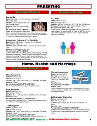 7Life YOUniversity December 2015 / January 2016 All Classes/Events Subject to Change
Baby and Me
Date(s): December 8 & 22, 2015 and January 12 & 26, 2016
Time: 1300 - 1430
Location: Little Hall, 2034 Barnett Ave., Ma-
rine Corp Base Quantico
Instructor: New Parent Support Program
Staff
For information, call 703 - 784-4248
Network with other parents with newborns and
infants. Learn about infant stimulation, infant massage, infant sign language,
music and your baby, and other topics of interest to parents with children ages 0-
12 months old. Space is limited; pre-registration is required.
Understanding Pregnancy—2 Part Class Series
Date(s): January 8, 2016 (Class #1), January 15, 2016 (Class #2)
Time: 8:30 a.m.—12:30 p.m.
Location: Little Hall, 2034 Barnett Ave., Lower Level, New Parent Support
Class
Instructor: MCCS Behavioral Health Staff
For information, call 703 - 784-2570.
Learn how to take care of yourself and your baby during pregnancy. In class #1,
the focus is on breastfeeding. Class #2 focuses on labor preparation, including
relaxation and breathing. Come to one or both classes. Both classes are for
expectant moms and dads. Recommended for the last trimester of pregnancy.
Class size is limited; pre-registration is required.
Stress Management
Date(s): December 1, 2015
Time: 9:00 a.m. - 11:00 a.m.
Location: Fleet & Family Support Center, 2212 Chisholm Ave., Fort Meade
Instructor: Varies
For information, call (301) 677-9014/9017/9018
Are you stressed out? Help is here for you. Registration required .
Anger Management
Date(s): December 2, 2015
Time: 9:00 a.m. - 11:00 a.m.
Location: Fleet & Family Support Center, 2212 Chisholm Ave., Fort Meade
Instructor: Varies
For information, call ((301) 677-9014/9017/9018
Do you have trouble dealing with anger? This class will provide tips on how to
stay on the sunny side. Registration required .
Time Management
Date(s): December 8, 2015
Time: 9:00 a.m. - 11:00 a.m.
Location: Fleet & Family Support Center, 2212 Chisholm Ave., Fort Meade
Instructor: Varies
For information, call (301) 677-9014/9017/9018
It is really better to have it and not need it, then to need it and not have it—in
English… calling to register for the class is a great idea!
PARENTING
1-2-3 Magic
Date(s): January 19, 2016
Time: 4:00 p.m. — 6:00 p.m.
Location: CDC North Training Room, 3311 Purvis Road. MCB, Quantico
Instructor: Patricia Burkes, LCSW, New Parent Support Program
For information, call 703– 784-4248
Program explores consistent and effective age-appropriate discipline tech-
niques for parents with children ages 2-12. Please call NPSP for more infor-
mation and class registration. *Childcare may be available on a limited
basis. MUST pre-register*
Effective Communication
Date(s): December 15, 2015
Time: 9:00 a.m. - 11:00 a.m.
Location: Fleet & Family Support
Center, 2212 Chisholm Ave., Fort
Meade
Instructor: Varies
For information, call (301) 677-
9014/9017/9018
Develop effective communication skills to improve the outcome from every
interaction. As with any skill, they can be learned and developed with prac-
tice. Registration required.
Building Healthy Relationships
Date(s): December 18, 2015
Time: 9:00 a.m. - 11:00 a.m.
Location: Fleet & Family Support Center, 2212 Chisholm Ave., Fort
Meade
Instructor: Varies
For information, call (301) 677-9014/9017/9018
Need tips on more effective relationships at work and at home? Then sign
up for this upcoming class and learn some new techniques. Registration
required.
Home, Health and Marriage
Fort Meade, Maryland
Quantico, VirginiaQuantico,Virginia
 
