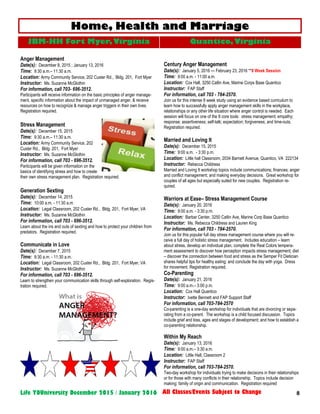 8Life YOUniversity December 2015 / January 2016 All Classes/Events Subject to Change
Anger Management
Date(s): December 8, 2015 ; January 13, 2016
Time: 9:30 a.m.– 11:30 a.m.
Location: Army Community Service, 202 Custer Rd., Bldg. 201, Fort Myer
Instructor: Ms. Suzanne McGlothin
For information, call 703- 696-3512.
Participants will receive information on the basic principles of anger manage-
ment, specific information about the impact of unmanaged anger, & receive
resources on how to recognize & manage anger triggers in their own lives.
Registration required.
Stress Management
Date(s): December 15, 2015
Time: 9:30 a.m.– 11:30 a.m.
Location: Army Community Service, 202
Custer Rd., Bldg. 201, Fort Myer
Instructor: Ms. Suzanne McGlothin
For information, call 703 - 696-3512.
Participants will be given information on the
basics of identifying stress and how to create
their own stress management plan. Registration required.
Generation Sexting
Date(s): December 14, 2015
Time: 10:00 a.m. - 11:30 a.m.
Location: Legal Classroom, 202 Custer Rd., Bldg. 201, Fort Myer, VA
Instructor: Ms. Suzanne McGlothin
For information, call 703 - 696-3512.
Learn about the ins and outs of sexting and how to protect your children from
predators. Registration required.
Communicate in Love
Date(s): December 7, 2015
Time: 9:30 a.m. - 11:30 a.m.
Location: Legal Classroom, 202 Custer Rd., Bldg. 201, Fort Myer, VA
Instructor: Ms. Suzanne McGlothin
For information, call 703 - 696-3512.
Learn to strengthen your communication skills through self-exploration. Regis-
tration required.
Century Anger Management
Date(s): January 5, 2016 — February 23, 2016 **8 Week Session
Time: 9:00 a.m. - 11:00 a.m.
Location: Cox Hall, 3250 Catlin Ave, Marine Corps Base Quantico
Instructor: FAP Staff
For information, call 703 - 784-2570.
Join us for this intense 8 week study using an evidence based curriculum to
learn how to successfully apply anger management skills in the workplace,
relationships or any other life situation where anger control is needed. Each
session will focus on one of the 8 core tools: stress management; empathy;
response; assertiveness; self-talk; expectation; forgiveness; and time-outs.
Registration required.
Married and Loving It
Date(s): December 15, 2015
Time: 9:00 a.m. - 3:30 p.m.
Location: Little hall Classroom, 2034 Barnett Avenue, Quantico, VA 222134
Instructor: Rebecca Childress
Married and Loving It workshop topics include communications; finances; anger
and conflict management; and making everyday decisions. Great workshop for
couples of all ages but especially suited for new couples. Registration re-
quired.
Warriors at Ease– Stress Management Course
Date(s): January 20, 2016
Time: 9:00 a.m. - 3:30 p.m.
Location: Barbar Center, 3250 Catlin Ave, Marine Corp Base Quantico
Instructor: Ms. Rebecca Childress and Lauren King
For information, call 703 - 784-2570.
Join us for this popular full day stress management course where you will re-
ceive a full day of holistic stress management. Includes education – learn
about stress, develop an individual plan, complete the Real Colors tempera-
ment assessment to discover how perception impacts stress management; diet
– discover the connection between food and stress as the Semper Fit Dietician
shares helpful tips for healthy eating; and conclude the day with yoga. Dress
for movement. Registration required.
Co-Parenting
Date(s): January 21, 2016
Time: 9:00 a.m.– 3:00 p.m.
Location: Cox Hall Quantico
Instructor: Ivette Bennett and FAP Support Staff
For information, call 703-784-2570
Co-parenting is a one-day workshop for individuals that are divorcing or sepa-
rating from a co-parent. The workshop is a child focused discussion. Topics
include grief and loss, ages and stages of development; and how to establish a
co-parenting relationship.
Within My Reach
Date(s): January 13, 2016
Time: 9:00 a.m.– 3:30 a.m.
Location: Little Hall, Classroom 2
Instructor: FAP Staff
For information, call 703-784-2570.
Two-day workshop for individuals trying to make decisions in their relationships
or for those with many conflicts in their relationship. Topics include decision
making; family of origin and communication. Registration required
Home, Health and Marriage
JBM-HH Fort Myer,Virginia Quantico, Virginia
 