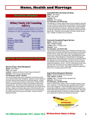 9Life YOUniversity December 2015 / January 2016 All Classes/Events Subject to Change
Warriors at Ease– Stress Management
Date(s): Call to Register
Time: Call to register
Location: Henderson Hall, Marine & Family Programs, Building #12
Instructor: Family Advocacy Clinical Counselors
For information, call 703 - 784-2570.
Join us for this popular full day stress management course where you will re-
ceive a full day of holistic stress management. Balance your warrior intensity (or
your family member/civilian stresses) with a total holistic approach. Includes
education – learn about stress, develop an individual plan, complete the Real
Colors temperament assessment to discover how perception impacts stress
management; diet – discover the connection between food and stress as the
Semper Fit Dietician shares helpful tips for healthy eating; and conclude the day
with yoga – awaken your energy by balancing your mind and body with a ses-
sion designed to clear your mind from obstructions that may be preventing you
from thinking clearly and reaching your full potential. Dress for movement.
Registration required.
Coping With Work and Family Life Stress
Date(s): Call to register
Time: Call to register
Location: TBD
Instructor: Kati Groseclose
For information, call 703-614-7204
This workshop is a 12 week, evidence based curriculum designed to help teach
you how to develop and apply effective coping strategies to deal with stressors.
A variety of topics are covered over the 12 week course, to include identifying
stressors, deep breathing and relaxation, assertive communication, changing
your self-talk, eating right and exercise, and developing a personal stress man-
agement plan. Participants must pre-register for this class, referrals are wel-
come. Available to be offered at your unit location!
Community Counseling Program Services
Date(s): Monday—Friday
Time: 7:30 am—4:30 pm
Location: Bldg. 12, Henderson Hall
Instructor: Varies
For information, call 703-614-7204
The Community Counseling Program (CCP) at Henderson Hall provides coun-
seling services for Active-Duty and Retired Service Members and their families.
We offer individual, couple, family, child, and group counseling services that
include, but are not limited to the following areas: Marital/Relationship issues,
Communications, Stress Management, Anger Management, Reintegration,
Adjustment Issues, Parent Child Concerns, Grief and Loss, Deployment Stress,
and challenges around Work-life Balance. We will work with you to find solu-
tions designed to meet your specific needs and help you overcome stressors
related to the challenges in your life. The CCP is open Monday through Friday
from 0730-1630, and evening hours are available by appointment only on
Wednesdays from 4:30 to 7:00 pm. Call us today to schedule an appointment
with one of our counseling staff at 703-614-7204.
Anger & Stress Management Workshop
Date(s): Regularly Scheduled Every Wednesday
Time: 9:00 am—11:00 am
Location: Bldg. 12, Conference Room, Henderson Hall
Instructor: Kati Groseclose
For information, call 703-614-7204.
Anger is a normal emotion, however, many of us struggle to express our emo-
tion in a health way. In this eight week class, participants will learn the eight
tools to anger management. Topics include dealing with stress, empathy,
learning respond differently to situations, identifying negative self-talk, commu-
nication skills, adjusting expectations, time outs, and forgiveness. Participants
must complete eight sessions if certificate of completion is needed. Registra-
tion is required prior to attendance and referrals are welcomed.
Home, Health and Marriage
Quantico,Virginia
JBM-HH Henderson Hall, Virginia
Community counseling services provided for Active Duty,
Retired service members and their families. For more in-
formation or to make an appointment, contact your nearest
installation.
Monday– Friday
8:00– 4:00
Ft Myer 571-364-1515
Henderson Hall (Child) 703-414-9886
Henderson Hall (Adults) 703-414-9885
Ft Belvoir 703-414-9887
Pentagon 703-414-9884
Quantico 703-414-9888/9882
Ft Meade 301-677-5809
 