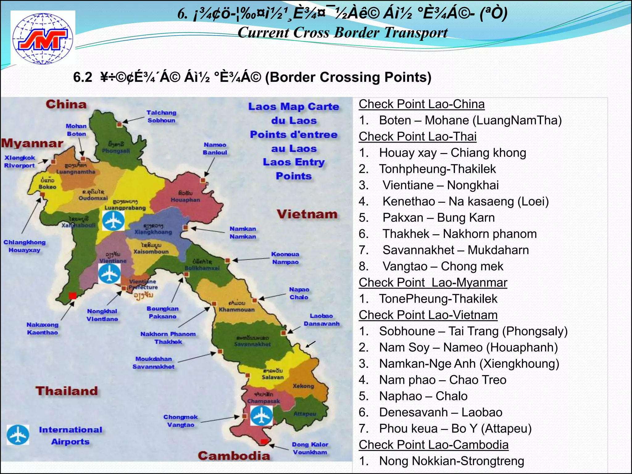 6. ¡¾¢ö-¦‰¤ì½¹¸È¾¤¯½Àê© Áì½ °È¾Á©- (ªÒ)
                     Current Cross Border Transport

6.2 ¥÷©¢É¾´Á© Áì½ °È¾Á© (Border Crossing Points)
                                      Check Point Lao-China
                                      1. Boten – Mohane (LuangNamTha)
                                      Check Point Lao-Thai
                                      1. Houay xay – Chiang khong
                                      2. Tonhpheung-Thakilek
                                      3. Vientiane – Nongkhai
                                      4. Kenethao – Na kasaeng (Loei)
                                      5. Pakxan – Bung Karn
                                      6. Thakhek – Nakhorn phanom
                                      7. Savannakhet – Mukdaharn
                                      8. Vangtao – Chong mek
                                      Check Point Lao-Myanmar
                                      1. TonePheung-Thakilek
                                      Check Point Lao-Vietnam
                                      1. Sobhoune – Tai Trang (Phongsaly)
                                      2. Nam Soy – Nameo (Houaphanh)
                                      3. Namkan-Nge Anh (Xiengkhoung)
                                      4. Nam phao – Chao Treo
                                      5. Naphao – Chalo
                                      6. Denesavanh – Laobao
                                      7. Phou keua – Bo Y (Attapeu)
                                      Check Point Lao-Cambodia
                                      1. Nong Nokkian-Strongtreng
 