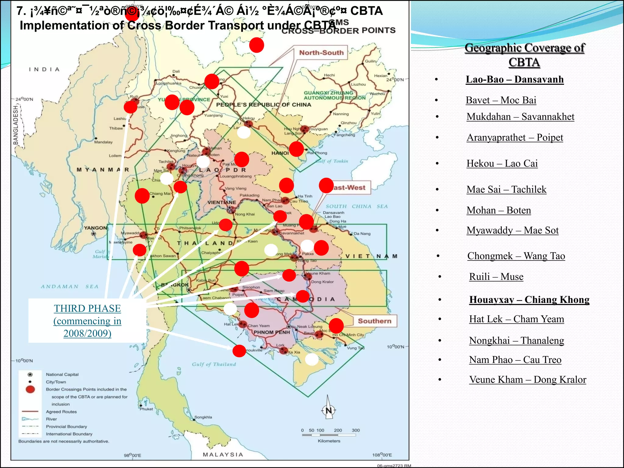 7. ¡¾¥ñ©ª˜¤¯½ªò®ñ©¡¾¢ö¦‰¤¢É¾´Á© Áì½ °È¾Á©Ã¡º®¢º¤ CBTA
 Implementation of Cross Border Transport under CBTA
                                                            Geographic Coverage of
                                                                   CBTA
                                                        •   Lao-Bao – Dansavanh

                                                        •   Bavet – Moc Bai
                                                        •   Mukdahan – Savannakhet

                                                        •   Aranyaprathet – Poipet

                                                        •   Hekou – Lao Cai

                                                        •   Mae Sai – Tachilek
                                FIRST PHASE
                            (commencing in 2005/07)     •   Mohan – Boten
                                                        •   Myawaddy – Mae Sot

                                                        •   Chongmek – Wang Tao
                                                        •   Ruili – Muse

                                                        •   Houayxay – Chiang Khong
     THIRD PHASE
     (commencing in                                     •   Hat Lek – Cham Yeam
       2008/2009)
                                                        •   Nongkhai – Thanaleng
                                                        •   Nam Phao – Cau Treo
                                                        •   Veune Kham – Dong Kralor
 