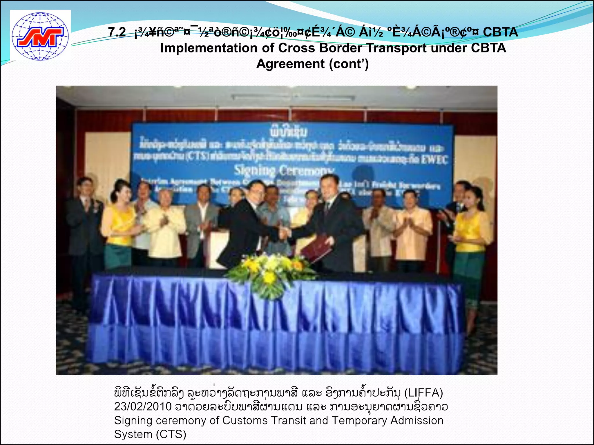 7.2 ¡¾¥ñ©ª˜¤¯½ªò®ñ©¡¾¢ö¦‰¤¢É¾´Á© Áì½ °È¾Á©Ã¡º®¢º¤ CBTA
        Implementation of Cross Border Transport under CBTA
                      Agreement (cont’)




ພິທເຊນຂັ້ຕກລງ ລະຫວີ່າງລດຖະການພາສ ແລະ ອງການຄັ້າປະກນ (LIFFA)
23/02/2010 ວີ່າດັ້ວຍລະບບພາສຜີ່ານແດນ ແລະ ການອະນຍາດຜີ່ານຊີ່ວຄາວ
Signing ceremony of Customs Transit and Temporary Admission
System (CTS)
 