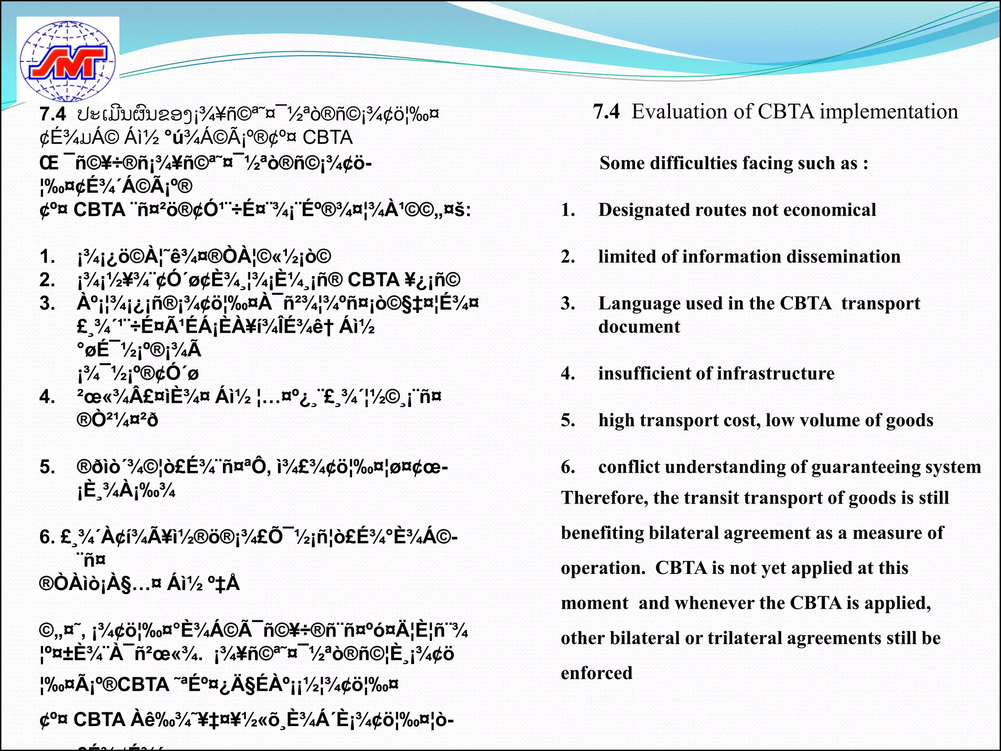7.4 ປະເມີນຜົນຂອງ¡¾¥ñ©ª˜¤¯½ªò®ñ©¡¾¢ö¦‰¤            7.4 Evaluation of CBTA implementation
¢É¾ມÁ© Áì½ °ú¾Á©Ã¡º®¢º¤ CBTA
Œ ¯ñ©¥÷®ñ¡¾¥ñ©ª˜¤¯½ªò®ñ©¡¾¢ö-                     Some difficulties facing such as :
¦‰¤¢É¾´Á©Ã¡º®
¢º¤ CBTA ¨ñ¤²ö®¢Ó¹¨÷É¤¨¾¡¨Éº®¾¤¦¾À¹©©„¤š:    1.   Designated routes not economical

1.   ¡¾¡¿ö©À¦˜ê¾¤®ÒÀ¦©«½¡ò©                  2.   limited of information dissemination
2.   ¡¾¡½¥¾¨¢Ó´ø¢È¾¸¦¾¡È¼¸¡ñ® CBTA ¥¿¡ñ©
3.   Àº¡¦¾¡¿¡ñ®¡¾¢ö¦‰¤À¯ñ²¾¦¾ºñ¤¡ò©§‡¤¦É¾¤   3.   Language used in the CBTA transport
     £¸¾´¹¨÷É¤Ã¹ÉÁ¡ÈÀ¥í¾ÎÉ¾ê† Áì½                 document
     °øÉ¯½¡º®¡¾Ã
     ¡¾¯½¡º®¢Ó´ø                             4.   insufficient of infrastructure
4.   ²œ«¾Â£¤ìÈ¾¤ Áì½ ¦…¤º¿¸¨£¸¾´¦½©¸¡¨ñ¤
     ®Ò²¼¤²ð                                 5.   high transport cost, low volume of goods

5.   ®ðìò´¾©¦ò£É¾¨ñ¤ªÔ, ì¾£¾¢ö¦‰¤¦ø¤¢œ-      6.   conflict understanding of guaranteeing system
     ¡È¸¾À¡‰¾                                Therefore, the transit transport of goods is still

6. £¸¾´À¢í¾Ã¥ì½®ö®¡¾£Õ¯½¡ñ¦ò£É¾°È¾Á©-        benefiting bilateral agreement as a measure of
     ¨ñ¤                                     operation. CBTA is not yet applied at this
®ÒÀìò¡À§…¤ Áì½ º‡Å
                                             moment and whenever the CBTA is applied,
©„¤˜, ¡¾¢ö¦‰¤°È¾Á©Ã¯ñ©¥÷®ñ¨ñ¤ºó¤Ä¦È¦ñ¨¾      other bilateral or trilateral agreements still be
¦º¤±È¾¨À¯ñ²œ«¾. ¡¾¥ñ©ª˜¤¯½ªò®ñ©¦È¸¡¾¢ö
                                             enforced
¦‰¤Ã¡º®CBTA ˜ªÉº¤¿Ä§ÉÀº¡¡½¦¾¢ö¦‰¤
¢º¤ CBTA Àê‰¾˜¥‡¤¥½«õ¸È¾Á´È¡¾¢ö¦‰¤¦ò-
 