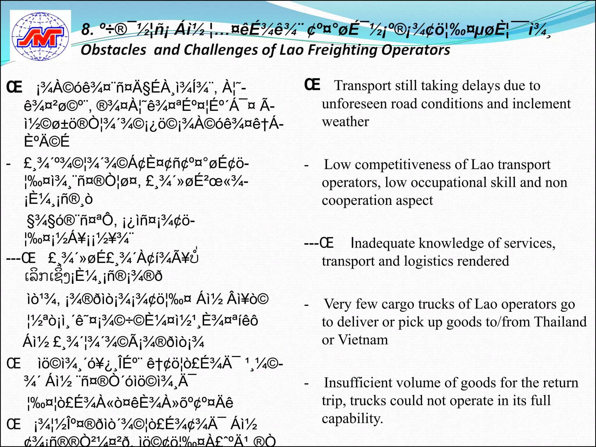 Œ ¡¾À©óê¾¤¨ñ¤Ä§ÉÀ¸ì¾Í¾¨, À¦˜-          Œ Transport still taking delays due to
   ê¾¤²ø©º¨, ®¾¤À¦˜ê¾¤ªÉº¤¦Éº´Á¯¤ Ã-       unforeseen road conditions and inclement
   ì½©ø±ö®Ò¦¾´¾©¡¿ö©¡¾À©óê¾¤ê†Á-           weather
   ÈºÄ©É
- £¸¾´º¾©¦¾´¾©Á¢È¤¢ñ¢º¤°øÉ¢ö-          -   Low competitiveness of Lao transport
   ¦‰¤ì¾¸¨ñ¤®Ò¦ø¤, £¸¾´»øÉ²œ«¾-            operators, low occupational skill and non
   ¡È¼¸¡ñ®¸ò                               cooperation aspect
    §¾§ó®¨ñ¤ªÔ, ¡¿ìñ¤¡¾¢ö-
   ¦‰¤¡½Á¥¡¡½¥¾¨                       ---Œ Inadequate knowledge of services,
---Œ £¸¾´»øÉ£¸¾´À¢í¾Ã¥ບີ່                 transport and logistics rendered
   ເລິກເຊິີ່ງ¡È¼¸¡ñ®¡¾®ð
 ìò¹¾, ¡¾®ðìò¡¾¡¾¢ö¦‰¤ Áì½ Âì¥ò©       - Very few cargo trucks of Lao operators go
 ¦½ªò¡ì¸´ê˜¤¡¾©÷©È¼¤ì½¹¸È¾¤ªíêô          to deliver or pick up goods to/from Thailand
 Áì½ £¸¾´¦¾´¾©Ã¡¾®ðìò¡¾                  or Vietnam
Œ ìö©ì¾¸´ó¥¿¸ÎÉº¨ ê†¢ö¦ò£É¾Ä¯ ¹¸¼©-
 ¾´ Áì½ ¨ñ¤®Ò´óìö©ì¾¸Ä¯                - Insufficient volume of goods for the return
 ¦‰¤¦ò£É¾À«ò¤êÈ¾À»õº¢º¤Äê                trip, trucks could not operate in its full
Œ ¡¾¦½Îº¤®ðìò´¾©¦ò£É¾¢¾Ä¯ Áì½            capability.
 