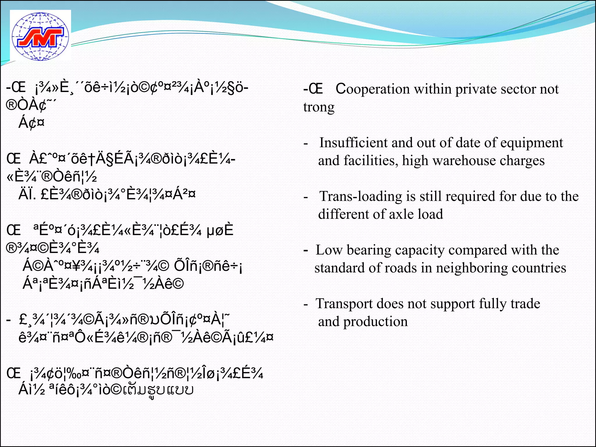 -Œ ¡¾»È¸´´õê÷ì½¡ò©¢º¤²¾¡Àº¡½§ö-   -Œ Cooperation within private sector not
®ÒÀ¢˜´                            trong
  Á¢¤
                                  - Insufficient and out of date of equipment
Œ À£ˆº¤´õê†Ä§ÉÃ¡¾®ðìò¡¾£È¼-         and facilities, high warehouse charges
«È¾¨®Òêñ¦½
 ÄÏ. £È¾®ðìò¡¾°È¾¦¾¤Á²¤           - Trans-loading is still required for due to the
                                    different of axle load
Œ ªÉº¤´ó¡¾£È¼«È¾¨¦ò£É¾ µøÈ
®¾¤©È¾°È¾                         - Low bearing capacity compared with the
 Á©Àˆº¤¥¾¡¡¾º½÷¨¾© ÕÎñ¡®ñê÷¡        standard of roads in neighboring countries
 Áª¡ªÈ¾¤¡ñÁªÈì½¯½Àê©
                                  - Transport does not support fully trade
- £¸¾´¦¾´¾©Ã¡¾»ñ®ນÕÎñ¡¢º¤À¦˜        and production
  ê¾¤¨ñ¤ªÔ«É¾ê¼®¡ñ®¯½Àê©Ã¡û£¼¤

Œ ¡¾¢ö¦‰¤¨ñ¤®Òêñ¦½ñ®¦½Îø¡¾£É¾
 Áì½ ªíêô¡¾°ìò©ເຕມຮູບແບບ
 