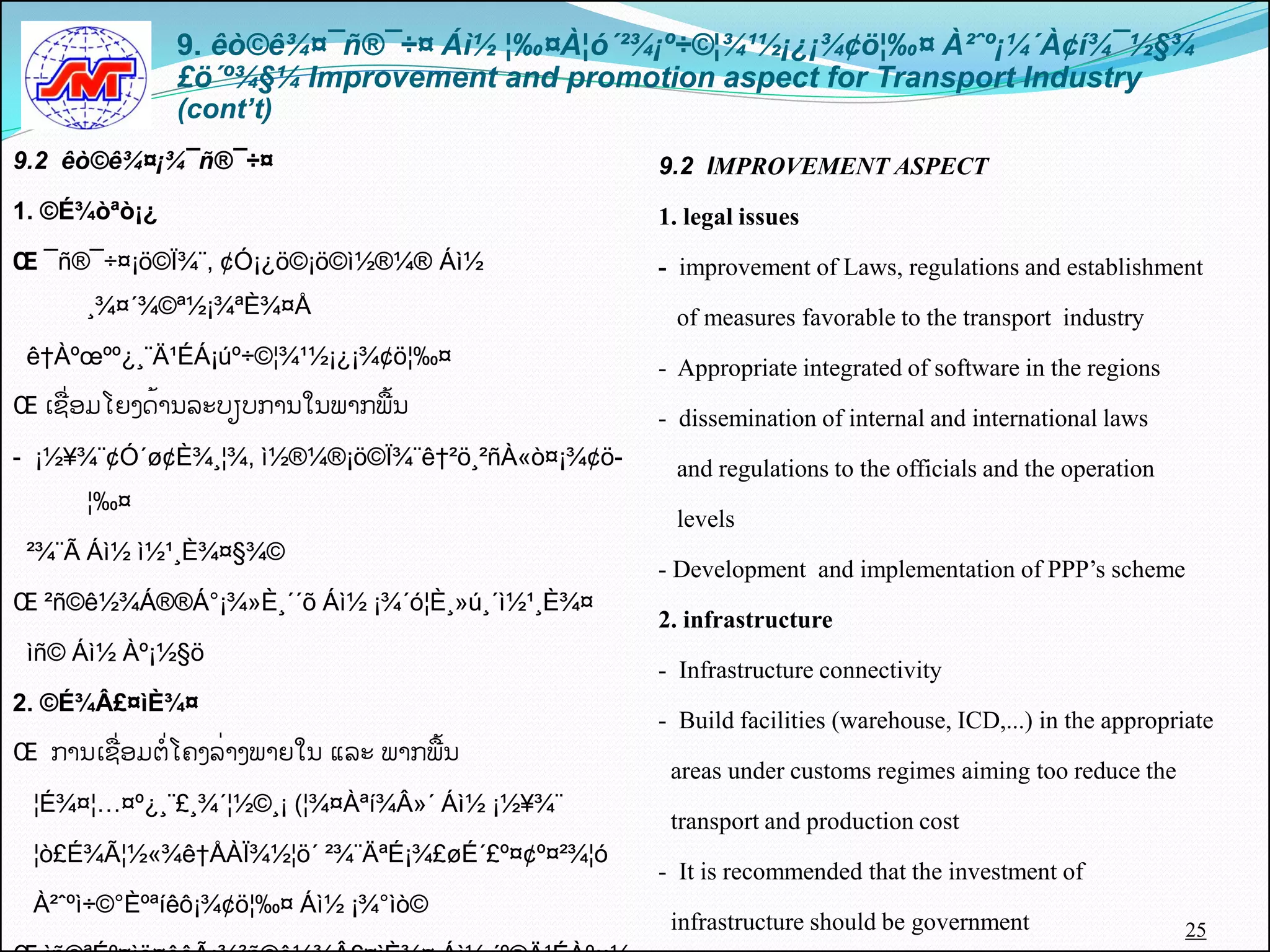 9. êò©ê¾¤¯ñ®¯÷¤ Áì½ ¦‰¤À¦ó´²¾¡º÷©¦¾¹½¡¿¡¾¢ö¦‰¤ À²ˆº¡¼´À¢í¾¯½§¾
               £ö´º¾§¼ Improvement and promotion aspect for Transport Industry
               (cont’t)
9.2 êò©ê¾¤¡¾¯ñ®¯÷¤                                9.2 IMPROVEMENT ASPECT
1. ©É¾òªò¡¿                                       1. legal issues
Œ ¯ñ®¯÷¤¡ö©Ï¾¨, ¢Ó¡¿ö©¡ö©ì½®¼® Áì½                - improvement of Laws, regulations and establishment
      ¸¾¤´¾©ª½¡¾ªÈ¾¤Å                              of measures favorable to the transport industry
 ê†Àºœºº¿¸¨Ä¹ÉÁ¡úº÷©¦¾¹½¡¿¡¾¢ö¦‰¤                 - Appropriate integrated of software in the regions
Œ ເຊືີ່ອມໂຍງດັ້ານລະບຽບການໃນພາກພືັ້ນ               - dissemination of internal and international laws
-​​¡½¥¾¨¢Ó´ø¢È¾¸¦¾, ì½®¼®¡ö©Ï¾¨ê†²ö¸²ñÀ«ò¤¡¾¢ö-    and regulations to the officials and the operation
      ¦‰¤
                                                   levels
 ²¾¨Ã Áì½ ì½¹¸È¾¤§¾©
                                                  - Development and implementation of PPP’s scheme
Œ ²ñ©ê½¾Á®®Á°¡¾»È¸´´õ Áì½ ¡¾´ó¦È¸»ú¸´ì½¹¸È¾¤
                                                  2. infrastructure
 ìñ© Áì½ Àº¡½§ö
                                                  - Infrastructure connectivity
2. ©É¾Â£¤ìÈ¾¤
                                                  - Build facilities (warehouse, ICD,...) in the appropriate
Œ ການເຊືີ່ອມຕີ່ໂຄງລີ່າງພາຍໃນຸແລະຸພາກພືັ້ນ
                                                   areas under customs regimes aiming too reduce the
 ¦É¾¤¦…¤º¿¸¨£¸¾´¦½©¸¡ (¦¾¤Àªí¾Â»´ Áì½ ¡½¥¾¨
                                                   transport and production cost
 ¦ò£É¾Ã¦½«¾ê†ÅÀÏ¾½¦ö´ ²¾¨ÄªÉ¡¾£øÉ´£º¤¢º¤²¾¦ó
                                                  - It is recommended that the investment of
 À²ˆºì÷©°Èºªíêô¡¾¢ö¦‰¤ Áì½ ¡¾°ìò©
                                                   infrastructure should be government                   25
 
