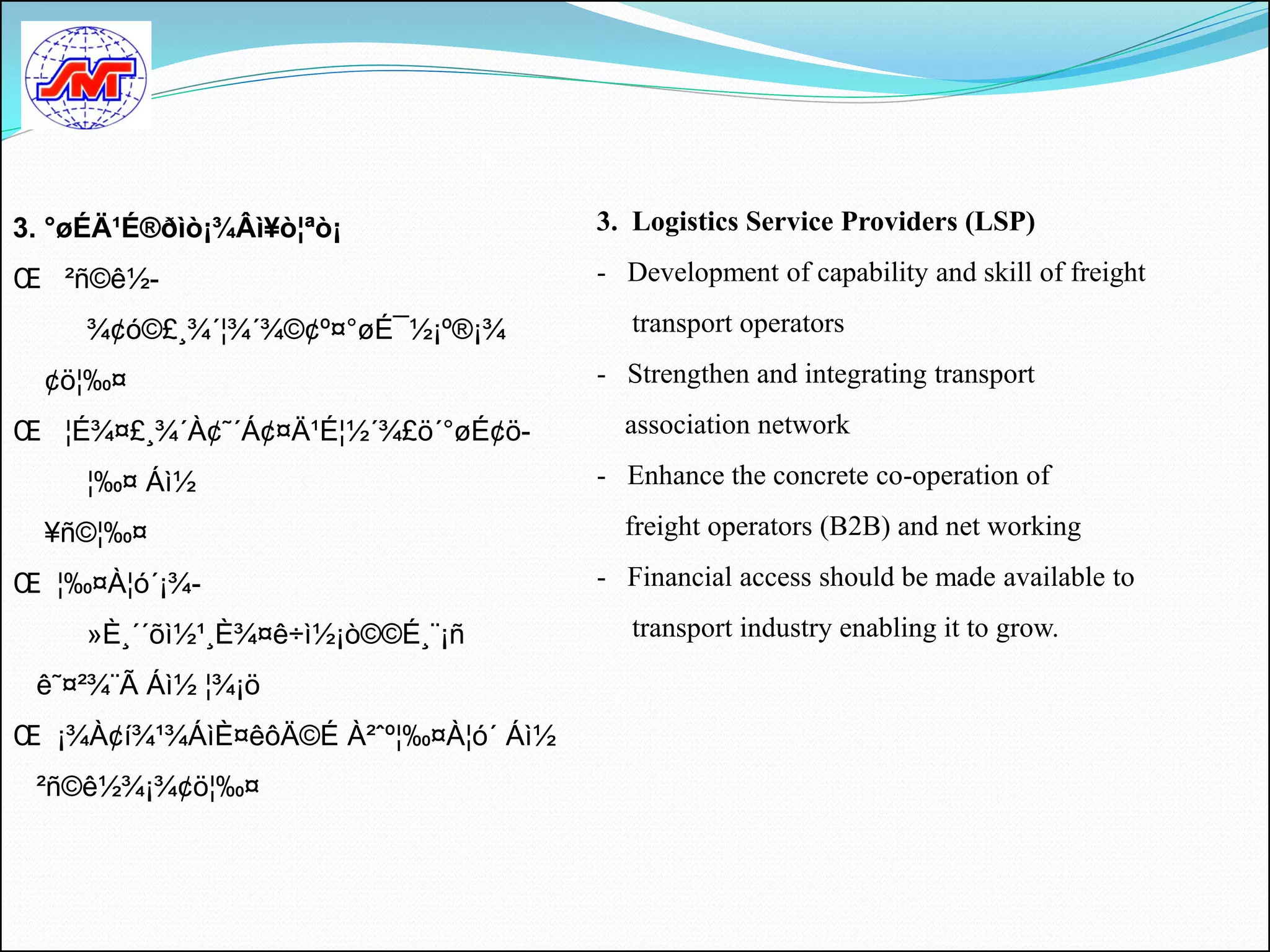 3. °øÉÄ¹É®ðìò¡¾Âì¥ò¦ªò¡               3. Logistics Service Providers (LSP)

Œ ²ñ©ê½-                              - Development of capability and skill of freight

     ¾¢ó©£¸¾´¦¾´¾©¢º¤°øÉ¯½¡º®¡¾          transport operators

  ¢ö¦‰¤                               - Strengthen and integrating transport

Œ ¦É¾¤£¸¾´À¢˜´Á¢¤Ä¹É¦½´¾£ö´°øÉ¢ö-       association network

     ¦‰¤ Áì½                          - Enhance the concrete co-operation of

  ¥ñ©¦‰¤                                freight operators (B2B) and net working

Œ ¦‰¤À¦ó´¡¾-                          - Financial access should be made available to

     »È¸´´õì½¹¸È¾¤ê÷ì½¡ò©©É¸¨¡ñ          transport industry enabling it to grow.

 ê˜¤²¾¨Ã Áì½ ¦¾¡ö
Œ ¡¾À¢í¾¹¾ÁìÈ¤êôÄ©É À²ˆº¦‰¤À¦ó´ Áì½
 ²ñ©ê½¾¡¾¢ö¦‰¤
 