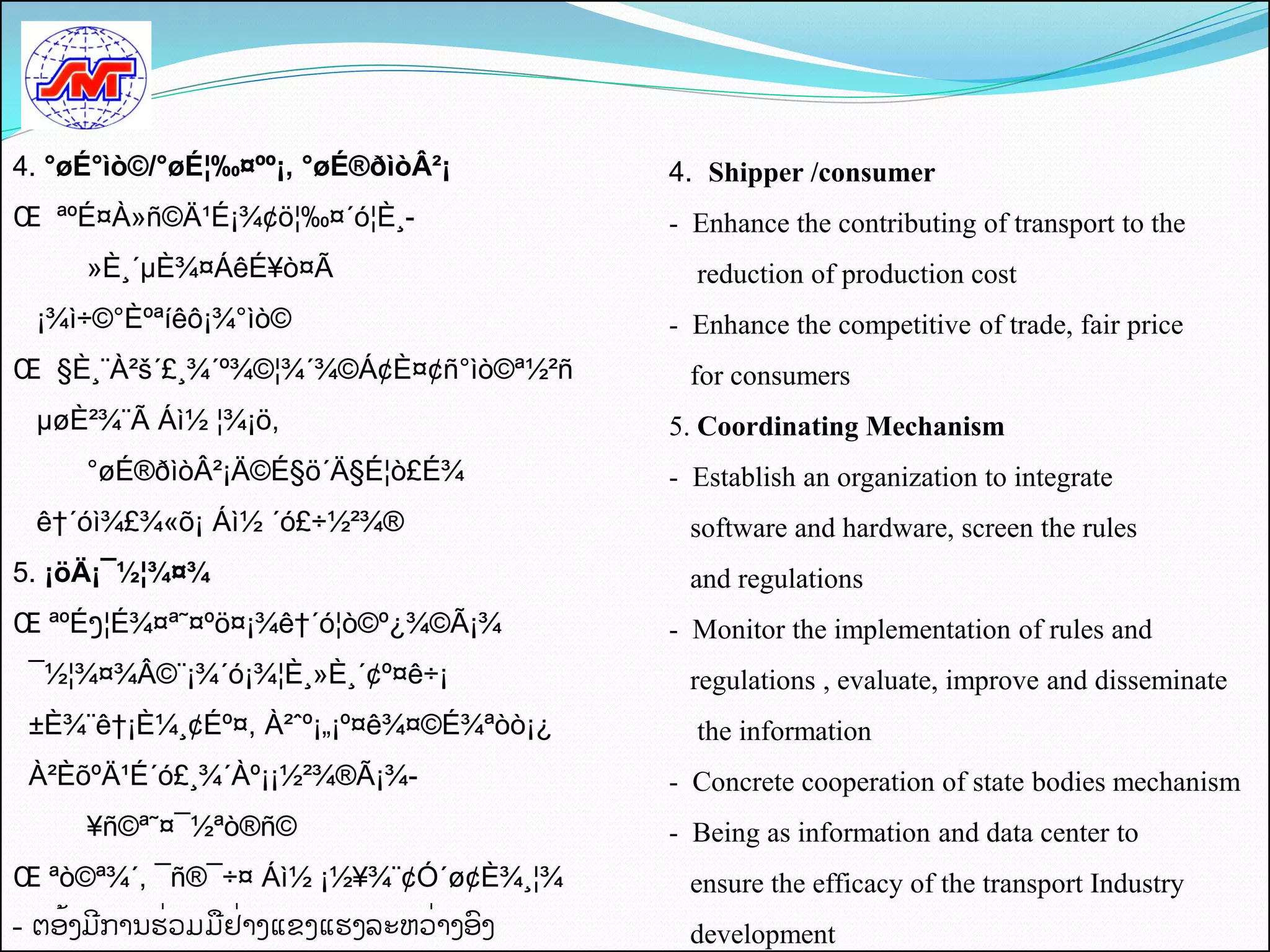 4. °øÉ°ìò©/°øÉ¦‰¤ºº¡, °øÉ®ðìòÂ²¡          4. Shipper /consumer
Œ ªºÉ¤À»ñ©Ä¹É¡¾¢ö¦‰¤´ó¦È¸-                - Enhance the contributing of transport to the
     »È¸´µÈ¾¤ÁêÉ¥ò¤Ã                        reduction of production cost
 ¡¾ì÷©°Èºªíêô¡¾°ìò©                       - Enhance the competitive of trade, fair price
Œ §È¸¨À²š´£¸¾´º¾©¦¾´¾©Á¢È¤¢ñ°ìò©ª½²ñ       for consumers
 µøÈ²¾¨Ã Áì½ ¦¾¡ö,                        5. Coordinating Mechanism
     °øÉ®ðìòÂ²¡Ä©É§ö´Ä§É¦ò£É¾             - Establish an organization to integrate
 ê†´óì¾£¾«õ¡ Áì½ ´ó£÷½²¾®                  software and hardware, screen the rules
5. ¡öÄ¡¯½¦¾¤¾                              and regulations
Œ ªºÉງ¦É¾¤ª˜¤ºö¤¡¾ê†´ó¦ò©º¿¾©Ã¡¾          - Monitor the implementation of rules and
 ¯½¦¾¤¾Â©¨¡¾´ó¡¾¦È¸»È¸´¢º¤ê÷¡              regulations , evaluate, improve and disseminate
 ±È¾¨ê†¡È¼¸¢Éº¤, À²ˆº¡„¡º¤ê¾¤©É¾ªòò¡¿       the information
 À²ÈõºÄ¹É´ó£¸¾´Àº¡¡½²¾®Ã¡¾-               - Concrete cooperation of state bodies mechanism
     ¥ñ©ª˜¤¯½ªò®ñ©                        - Being as information and data center to
Œ ªò©ª¾´, ¯ñ®¯÷¤ Áì½ ¡½¥¾¨¢Ó´ø¢È¾¸¦¾       ensure the efficacy of the transport Industry
- ຕອັ້ງມການຮີ່ວມມືຢີ່າງແຂງແຮງລະຫວີ່າງອງ    development
 