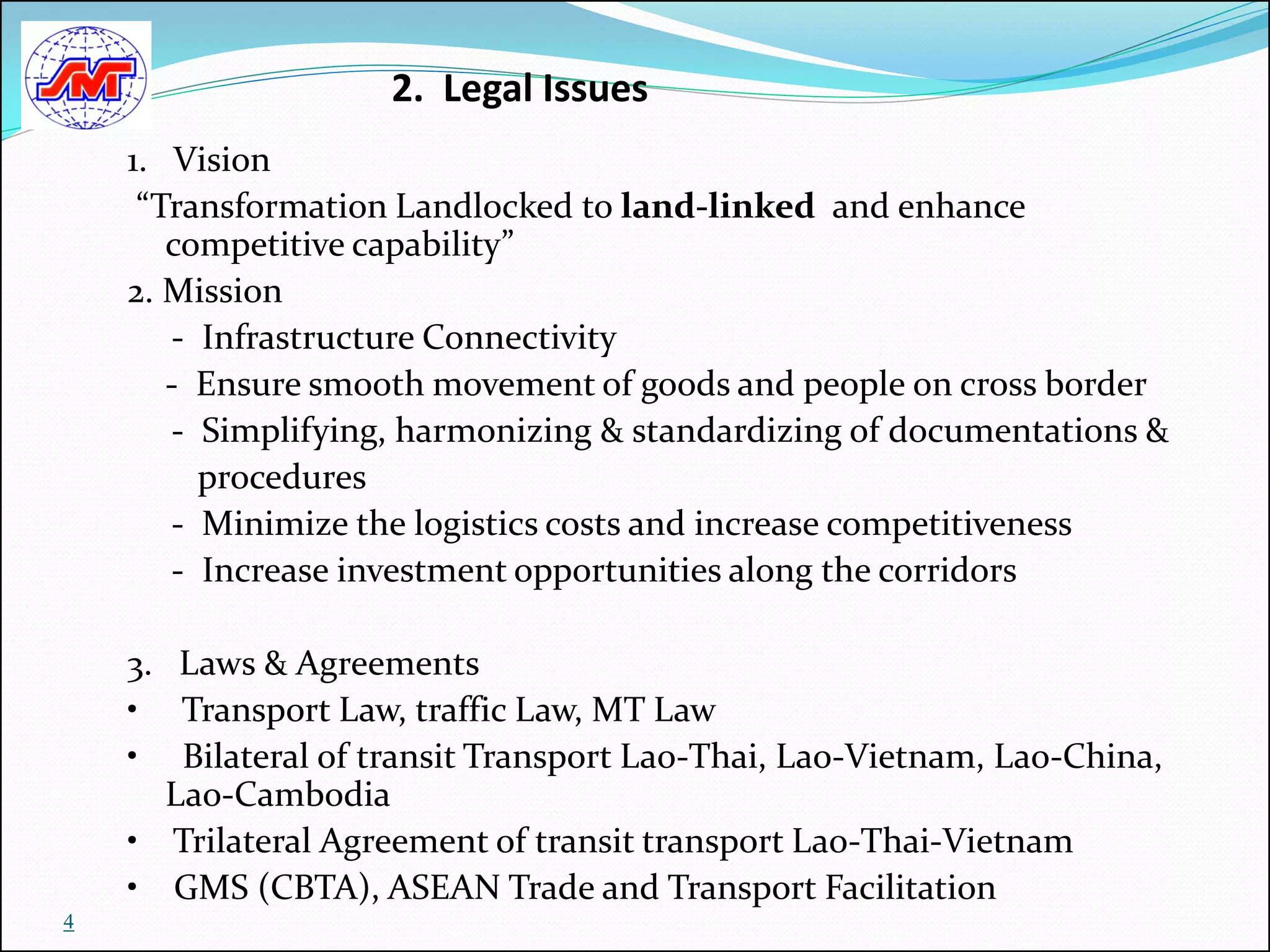 2. Legal Issues
    1. Vision
     “Transformation Landlocked to land-linked and enhance
       competitive capability”
    2. Mission
       - Infrastructure Connectivity
       - Ensure smooth movement of goods and people on cross border
       - Simplifying, harmonizing & standardizing of documentations &
         procedures
       - Minimize the logistics costs and increase competitiveness
       - Increase investment opportunities along the corridors

    3. Laws & Agreements
    • Transport Law, traffic Law, MT Law
    • Bilateral of transit Transport Lao-Thai, Lao-Vietnam, Lao-China,
      Lao-Cambodia
    • Trilateral Agreement of transit transport Lao-Thai-Vietnam
    • GMS (CBTA), ASEAN Trade and Transport Facilitation
4
 