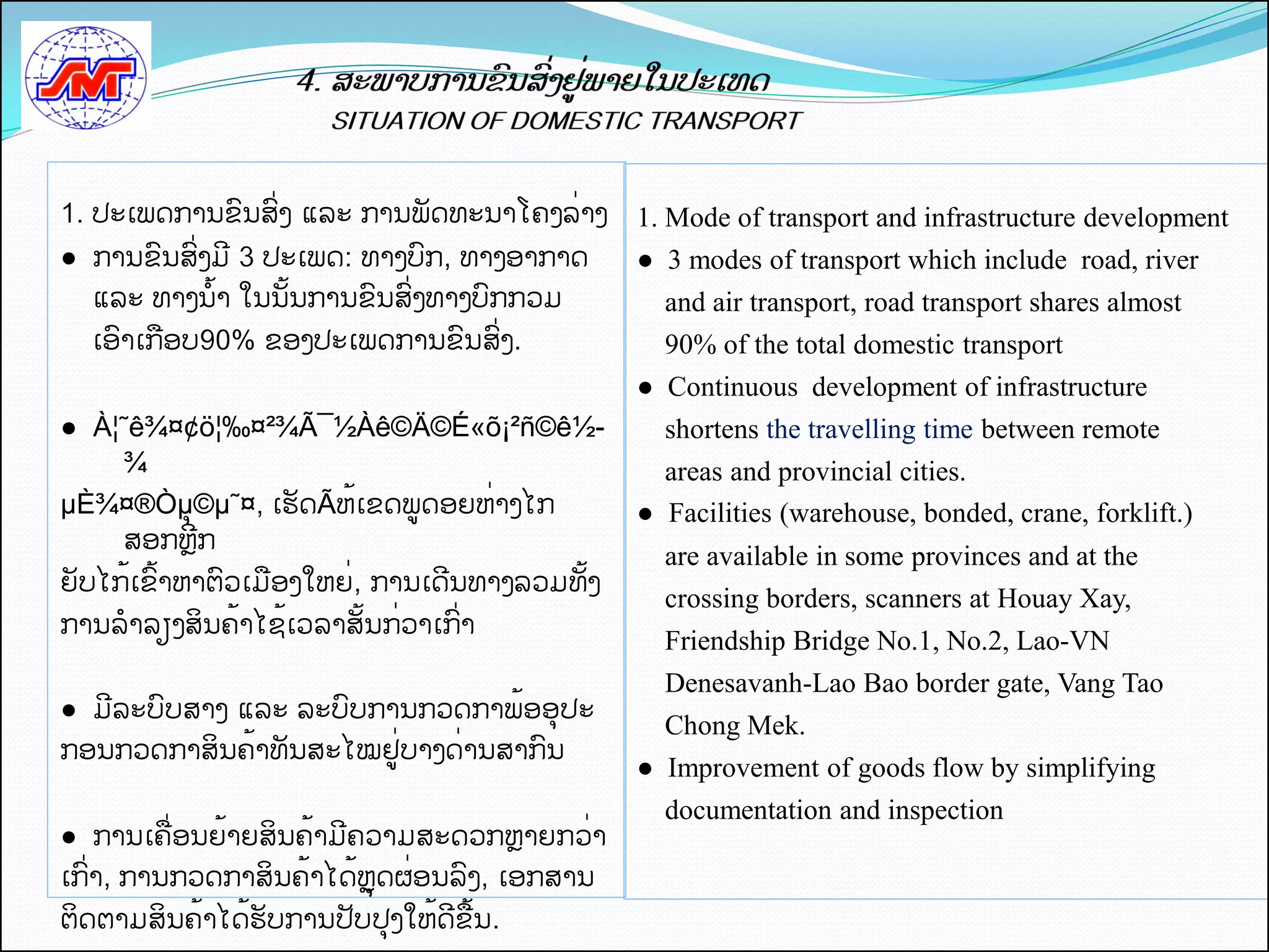1. ປະເພດການຂນສີ່ງ ແລະ ການພດທະນາໂຄງລີ່າງ       1. Mode of transport and infrastructure development
● ການຂນສີ່ງມ 3 ປະເພດ: ທາງບກ, ທາງອາກາດ         ● 3 modes of transport which include road, river
  ແລະ ທາງນັ້າ ໃນນັ້ນການຂນສີ່ງທາງບກກວມ           and air transport, road transport shares almost
  ເອາເກືອບ90% ຂອງປະເພດການຂນສີ່ງ.                90% of the total domestic transport
                                              ● Continuous development of infrastructure
● À¦˜ê¾¤¢ö¦‰¤²¾Ã¯½Àê©Ä©É«õ¡²ñ©ê½-               shortens the travelling time between remote
    ¾                                           areas and provincial cities.
µÈ¾¤®Òµຸ ©µ˜¤, ເຮດÃຫັ້ເຂດພູດອຍຫີ່າງໄກ         ● Facilities (warehouse, bonded, crane, forklift.)
    ສອກຫກ
                                                are available in some provinces and at the
ຍບໄກັ້ເຂັ້າຫາຕວເມືອງໃຫຍີ່, ການເດນທາງລວມທັ້ງ
                                                crossing borders, scanners at Houay Xay,
ການລາລຽງສິນຄັ້າໄຊັ້ເວລາສັ້ນກີ່ວາເກີ່າ
                                                Friendship Bridge No.1, No.2, Lao-VN
                                                Denesavanh-Lao Bao border gate, Vang Tao
● ມລະບບສາງຸແລະຸລະບບການກວດກາພັ້ອອປະ
                                                Chong Mek.
ກອນກວດກາສິນຄັ້າທນສະໄໝຢູີ່ບາງດີ່ານສາກນ
                                              ● Improvement of goods flow by simplifying
                                                documentation and inspection
● ການເຄືີ່ອນຍັ້າຍສິນຄັ້າມຄວາມສະດວກຫາຍກວີ່າ
ເກີ່າ, ການກວດກາສິນຄັ້າໄດັ້ຫດຜີ່ອນລງ, ເອກສານ
ຕິດຕາມສິນຄັ້າໄດັ້ຮບການປບປງໃຫັ້ດຂືັ້ນ.
 