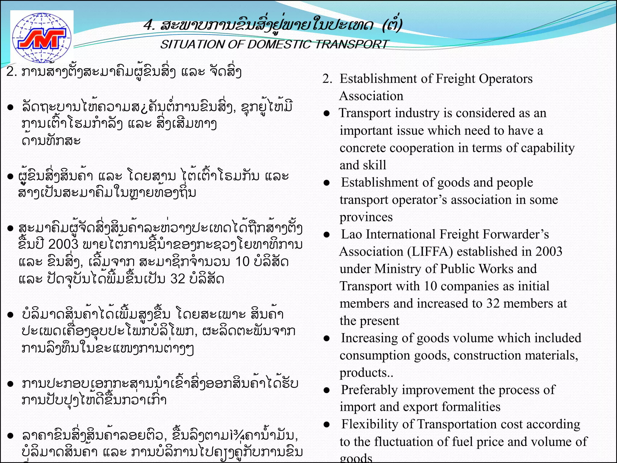 2. ການສັ້າງຕັ້ງສະມາຄມຜູັ້ຂນສີ່ງ ແລະ ຈດສີ່ງ
                                                         2. Establishment of Freight Operators
                                                            Association
●ຸຸລດຖະບານໄຫັ້ຄວາມສ¿ຄນຕີ່ການຂນສີ່ງ, ຊກຍັຸ້ ຫັ້ມ
                                         ູໄ              ● Transport industry is considered as an
   ການເຕັ້າໂຮມກາລງ ແລະ ສີ່ງເສມທາງ
                                                            important issue which need to have a
   ດັ້ານທກສະ
                                                            concrete cooperation in terms of capability
                                                            and skill
● ຜັຸ້ ນສີ່ງສິນຄັ້າ ແລະ ໂດຍສານ ໄຕັ້ເຕັ້າໂຣມກນ ແລະ
     ູຂ                                                  ● Establishment of goods and people
  ສັ້າງເປນສະມາຄມໃນຫາຍທັ້ອງຖິີ່ນ
                                                            transport operator’s association in some
                                                            provinces
● ສະມາຄມຜູັ້ຈດສີ່ງສິນຄັ້າລະຫີ່ວາງປະເທດໄດັ້ຖືກສັ້າງຕັ້ງ   ● Lao International Freight Forwarder’s
  ຂືັ້ນປ 2003 ພາຍໄຕັ້ການຊັ້ນາຂອງກະຊວງໂຍທາທິການ
                                                            Association (LIFFA) established in 2003
  ແລະ ຂນສີ່ງ, ເລັ້ມຈາກ ສະມາຊິກຈານວນ 10 ບລິສດ
                                                            under Ministry of Public Works and
  ແລະ ປດຈບນໄດັ້ພັ້ມຂືັ້ນເປນ 32 ບລິສດ
                                                            Transport with 10 companies as initial
                                                            members and increased to 32 members at
● ບລິມາດສິນຄັ້າໄດັ້ເພັ້ມສູງຂືັ້ນ ໂດຍສະເພາະ ສິນຄັ້າ          the present
  ປະເພດເຄືີ່ອງອບປະໂພກບລິໂພກ, ຜະລິດຕະພນຈາກ
                                                         ● Increasing of goods volume which included
  ການລງທຶນໃນຂະແໜງການຕີ່າງໆ
                                                            consumption goods, construction materials,
                                                            products..
● ການປະກອບເອກກະສານນາເຂັ້າສີ່ງອອກສິນຄັ້າໄດັ້ຮບ            ● Preferably improvement the process of
  ການປບປງໄຫັ້ດຂືັ້ນກວີ່າເກີ່າ                               import and export formalities
                                                         ● Flexibility of Transportation cost according
●ຸຸລາຄາຂນສີ່ງສິນຄັ້າລອຍຕວ, ຂືັ້ນລງຕາມì¾ຄານັ້າມນ,            to the fluctuation of fuel price and volume of
   ບລິມາດສິນຄັ້າ ແລະ ການບລິການໄປຄຽງຄີຸ່ ບການຂນ
                                       ູກ                   goods
 