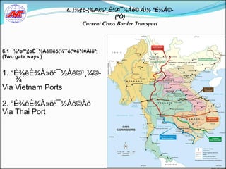 6. ¡¾¢ö-¦‰¤ì½¹¸È¾¤¯½Àê© Áì½ °È¾Á©-
                                           (ªÒ)
                              Current Cross Border Transport



6.1 ¯½ªøºº¡¦øÈ¯½Àê©êó¦¾´´ó¦º¤ê¾¤Àìõº¡
(Two gate ways )


1. °È¾êÈ¾À»õº¯½Àê©¹¸¼©-
    ¾´
Via Vietnam Ports

2. °È¾êÈ¾À»õº¯½Àê©Äê
Via Thai Port
 