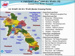 6. ¡¾¢ö-¦‰¤ì½¹¸È¾¤¯½Àê© Áì½ °È¾Á©- (ªÒ)
                     Current Cross Border Transport

6.2 ¥÷©¢É¾´Á© Áì½ °È¾Á© (Border Crossing Points)
                                      Check Point Lao-China
                                      1. Boten – Mohane (LuangNamTha)
                                      Check Point Lao-Thai
                                      1. Houay xay – Chiang khong
                                      2. Tonhpheung-Thakilek
                                      3. Vientiane – Nongkhai
                                      4. Kenethao – Na kasaeng (Loei)
                                      5. Pakxan – Bung Karn
                                      6. Thakhek – Nakhorn phanom
                                      7. Savannakhet – Mukdaharn
                                      8. Vangtao – Chong mek
                                      Check Point Lao-Myanmar
                                      1. TonePheung-Thakilek
                                      Check Point Lao-Vietnam
                                      1. Sobhoune – Tai Trang (Phongsaly)
                                      2. Nam Soy – Nameo (Houaphanh)
                                      3. Namkan-Nge Anh (Xiengkhoung)
                                      4. Nam phao – Chao Treo
                                      5. Naphao – Chalo
                                      6. Denesavanh – Laobao
                                      7. Phou keua – Bo Y (Attapeu)
                                      Check Point Lao-Cambodia
                                      1. Nong Nokkian-Strongtreng
 