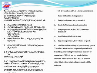 7.4 ປະເມີນຜົນຂອງ¡¾¥ñ©ª˜¤¯½ªò®ñ©¡¾¢ö¦‰¤            7.4 Evaluation of CBTA implementation
¢É¾ມÁ© Áì½ °ú¾Á©Ã¡º®¢º¤ CBTA
Œ ¯ñ©¥÷®ñ¡¾¥ñ©ª˜¤¯½ªò®ñ©¡¾¢ö-                     Some difficulties facing such as :
¦‰¤¢É¾´Á©Ã¡º®
¢º¤ CBTA ¨ñ¤²ö®¢Ó¹¨÷É¤¨¾¡¨Éº®¾¤¦¾À¹©©„¤š:    1.   Designated routes not economical

1.   ¡¾¡¿ö©À¦˜ê¾¤®ÒÀ¦©«½¡ò©                  2.   limited of information dissemination
2.   ¡¾¡½¥¾¨¢Ó´ø¢È¾¸¦¾¡È¼¸¡ñ® CBTA ¥¿¡ñ©
3.   Àº¡¦¾¡¿¡ñ®¡¾¢ö¦‰¤À¯ñ²¾¦¾ºñ¤¡ò©§‡¤¦É¾¤   3.   Language used in the CBTA transport
     £¸¾´¹¨÷É¤Ã¹ÉÁ¡ÈÀ¥í¾ÎÉ¾ê† Áì½                 document
     °øÉ¯½¡º®¡¾Ã
     ¡¾¯½¡º®¢Ó´ø                             4.   insufficient of infrastructure
4.   ²œ«¾Â£¤ìÈ¾¤ Áì½ ¦…¤º¿¸¨£¸¾´¦½©¸¡¨ñ¤
     ®Ò²¼¤²ð                                 5.   high transport cost, low volume of goods

5.   ®ðìò´¾©¦ò£É¾¨ñ¤ªÔ, ì¾£¾¢ö¦‰¤¦ø¤¢œ-      6.   conflict understanding of guaranteeing system
     ¡È¸¾À¡‰¾                                Therefore, the transit transport of goods is still

6. £¸¾´À¢í¾Ã¥ì½®ö®¡¾£Õ¯½¡ñ¦ò£É¾°È¾Á©-        benefiting bilateral agreement as a measure of
     ¨ñ¤                                     operation. CBTA is not yet applied at this
®ÒÀìò¡À§…¤ Áì½ º‡Å
                                             moment and whenever the CBTA is applied,
©„¤˜, ¡¾¢ö¦‰¤°È¾Á©Ã¯ñ©¥÷®ñ¨ñ¤ºó¤Ä¦È¦ñ¨¾      other bilateral or trilateral agreements still be
¦º¤±È¾¨À¯ñ²œ«¾. ¡¾¥ñ©ª˜¤¯½ªò®ñ©¦È¸¡¾¢ö
                                             enforced
¦‰¤Ã¡º®CBTA ˜ªÉº¤¿Ä§ÉÀº¡¡½¦¾¢ö¦‰¤
¢º¤ CBTA Àê‰¾˜¥‡¤¥½«õ¸È¾Á´È¡¾¢ö¦‰¤¦ò-
 