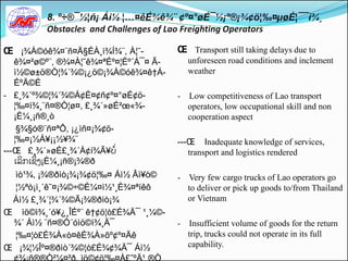 Œ ¡¾À©óê¾¤¨ñ¤Ä§ÉÀ¸ì¾Í¾¨, À¦˜-          Œ Transport still taking delays due to
   ê¾¤²ø©º¨, ®¾¤À¦˜ê¾¤ªÉº¤¦Éº´Á¯¤ Ã-       unforeseen road conditions and inclement
   ì½©ø±ö®Ò¦¾´¾©¡¿ö©¡¾À©óê¾¤ê†Á-           weather
   ÈºÄ©É
- £¸¾´º¾©¦¾´¾©Á¢È¤¢ñ¢º¤°øÉ¢ö-          -   Low competitiveness of Lao transport
   ¦‰¤ì¾¸¨ñ¤®Ò¦ø¤, £¸¾´»øÉ²œ«¾-            operators, low occupational skill and non
   ¡È¼¸¡ñ®¸ò                               cooperation aspect
    §¾§ó®¨ñ¤ªÔ, ¡¿ìñ¤¡¾¢ö-
   ¦‰¤¡½Á¥¡¡½¥¾¨                       ---Œ Inadequate knowledge of services,
---Œ £¸¾´»øÉ£¸¾´À¢í¾Ã¥ບີ່                 transport and logistics rendered
   ເລິກເຊິີ່ງ¡È¼¸¡ñ®¡¾®ð
 ìò¹¾, ¡¾®ðìò¡¾¡¾¢ö¦‰¤ Áì½ Âì¥ò©       - Very few cargo trucks of Lao operators go
 ¦½ªò¡ì¸´ê˜¤¡¾©÷©È¼¤ì½¹¸È¾¤ªíêô          to deliver or pick up goods to/from Thailand
 Áì½ £¸¾´¦¾´¾©Ã¡¾®ðìò¡¾                  or Vietnam
Œ ìö©ì¾¸´ó¥¿¸ÎÉº¨ ê†¢ö¦ò£É¾Ä¯ ¹¸¼©-
 ¾´ Áì½ ¨ñ¤®Ò´óìö©ì¾¸Ä¯                - Insufficient volume of goods for the return
 ¦‰¤¦ò£É¾À«ò¤êÈ¾À»õº¢º¤Äê                trip, trucks could not operate in its full
Œ ¡¾¦½Îº¤®ðìò´¾©¦ò£É¾¢¾Ä¯ Áì½            capability.
 