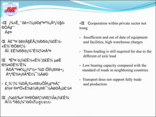 -Œ ¡¾»È¸´´õê÷ì½¡ò©¢º¤²¾¡Àº¡½§ö-   -Œ Cooperation within private sector not
®ÒÀ¢˜´                            trong
  Á¢¤
                                  - Insufficient and out of date of equipment
Œ À£ˆº¤´õê†Ä§ÉÃ¡¾®ðìò¡¾£È¼-         and facilities, high warehouse charges
«È¾¨®Òêñ¦½
 ÄÏ. £È¾®ðìò¡¾°È¾¦¾¤Á²¤           - Trans-loading is still required for due to the
                                    different of axle load
Œ ªÉº¤´ó¡¾£È¼«È¾¨¦ò£É¾ µøÈ
®¾¤©È¾°È¾                         - Low bearing capacity compared with the
 Á©Àˆº¤¥¾¡¡¾º½÷¨¾© ÕÎñ¡®ñê÷¡        standard of roads in neighboring countries
 Áª¡ªÈ¾¤¡ñÁªÈì½¯½Àê©
                                  - Transport does not support fully trade
- £¸¾´¦¾´¾©Ã¡¾»ñ®ນÕÎñ¡¢º¤À¦˜        and production
  ê¾¤¨ñ¤ªÔ«É¾ê¼®¡ñ®¯½Àê©Ã¡û£¼¤

Œ ¡¾¢ö¦‰¤¨ñ¤®Òêñ¦½ñ®¦½Îø¡¾£É¾
 Áì½ ªíêô¡¾°ìò©ເຕມຮູບແບບ
 
