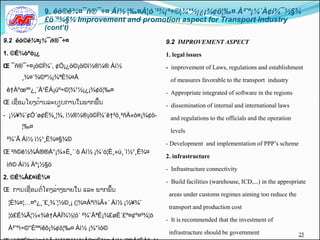 9. êò©ê¾¤¯ñ®¯÷¤ Áì½ ¦‰¤À¦ó´²¾¡º÷©¦¾¹½¡¿¡¾¢ö¦‰¤ À²ˆº¡¼´À¢í¾¯½§¾
               £ö´º¾§¼ Improvement and promotion aspect for Transport Industry
               (cont’t)
9.2 êò©ê¾¤¡¾¯ñ®¯÷¤                                9.2 IMPROVEMENT ASPECT
1. ©É¾òªò¡¿                                       1. legal issues
Œ ¯ñ®¯÷¤¡ö©Ï¾¨, ¢Ó¡¿ö©¡ö©ì½®¼® Áì½                - improvement of Laws, regulations and establishment
      ¸¾¤´¾©ª½¡¾ªÈ¾¤Å                              of measures favorable to the transport industry
 ê†Àºœºº¿¸¨Ä¹ÉÁ¡úº÷©¦¾¹½¡¿¡¾¢ö¦‰¤                 - Appropriate integrated of software in the regions
Œ ເຊືີ່ອມໂຍງດັ້ານລະບຽບການໃນພາກພືັ້ນ               - dissemination of internal and international laws
-​​¡½¥¾¨¢Ó´ø¢È¾¸¦¾, ì½®¼®¡ö©Ï¾¨ê†²ö¸²ñÀ«ò¤¡¾¢ö-    and regulations to the officials and the operation
      ¦‰¤
                                                   levels
 ²¾¨Ã Áì½ ì½¹¸È¾¤§¾©
                                                  - Development and implementation of PPP’s scheme
Œ ²ñ©ê½¾Á®®Á°¡¾»È¸´´õ Áì½ ¡¾´ó¦È¸»ú¸´ì½¹¸È¾¤
                                                  2. infrastructure
 ìñ© Áì½ Àº¡½§ö
                                                  - Infrastructure connectivity
2. ©É¾Â£¤ìÈ¾¤
                                                  - Build facilities (warehouse, ICD,...) in the appropriate
Œ ການເຊືີ່ອມຕີ່ໂຄງລີ່າງພາຍໃນຸແລະຸພາກພືັ້ນ
                                                   areas under customs regimes aiming too reduce the
 ¦É¾¤¦…¤º¿¸¨£¸¾´¦½©¸¡ (¦¾¤Àªí¾Â»´ Áì½ ¡½¥¾¨
                                                   transport and production cost
 ¦ò£É¾Ã¦½«¾ê†ÅÀÏ¾½¦ö´ ²¾¨ÄªÉ¡¾£øÉ´£º¤¢º¤²¾¦ó
                                                  - It is recommended that the investment of
 À²ˆºì÷©°Èºªíêô¡¾¢ö¦‰¤ Áì½ ¡¾°ìò©
                                                   infrastructure should be government                   25
 