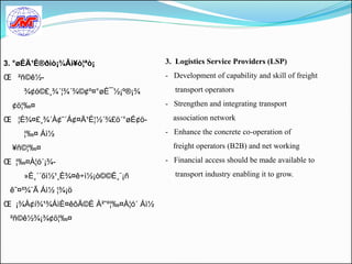 3. °øÉÄ¹É®ðìò¡¾Âì¥ò¦ªò¡               3. Logistics Service Providers (LSP)

Œ ²ñ©ê½-                              - Development of capability and skill of freight

     ¾¢ó©£¸¾´¦¾´¾©¢º¤°øÉ¯½¡º®¡¾          transport operators

  ¢ö¦‰¤                               - Strengthen and integrating transport

Œ ¦É¾¤£¸¾´À¢˜´Á¢¤Ä¹É¦½´¾£ö´°øÉ¢ö-       association network

     ¦‰¤ Áì½                          - Enhance the concrete co-operation of

  ¥ñ©¦‰¤                                freight operators (B2B) and net working

Œ ¦‰¤À¦ó´¡¾-                          - Financial access should be made available to

     »È¸´´õì½¹¸È¾¤ê÷ì½¡ò©©É¸¨¡ñ          transport industry enabling it to grow.

 ê˜¤²¾¨Ã Áì½ ¦¾¡ö
Œ ¡¾À¢í¾¹¾ÁìÈ¤êôÄ©É À²ˆº¦‰¤À¦ó´ Áì½
 ²ñ©ê½¾¡¾¢ö¦‰¤
 