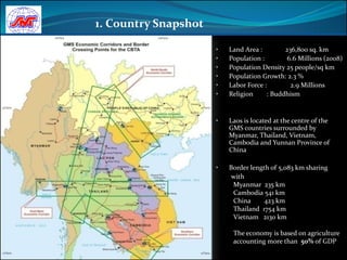 1. Country Snapshot

                      •   Land Area :        236,800 sq. km
                      •   Population :        6.6 Millions (2008)
                      •   Population Density 25 people/sq km
                      •   Population Growth: 2.3 %
                      •   Labor Force :        2.9 Millions
                      •   Religion     : Buddhism


                      •   Laos is located at the centre of the
                          GMS countries surrounded by
                          Myanmar, Thailand, Vietnam,
                          Cambodia and Yunnan Province of
                          China

                      •   Border length of 5,083 km sharing
                           with
                           Myanmar 235 km
                           Cambodia 541 km
                           China      423 km
                           Thailand 1754 km
                           Vietnam 2130 km

                           The economy is based on agriculture
                           accounting more than 50% of GDP
 