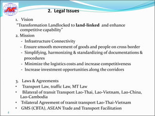 2. Legal Issues
    1. Vision
     “Transformation Landlocked to land-linked and enhance
       competitive capability”
    2. Mission
       - Infrastructure Connectivity
       - Ensure smooth movement of goods and people on cross border
       - Simplifying, harmonizing & standardizing of documentations &
         procedures
       - Minimize the logistics costs and increase competitiveness
       - Increase investment opportunities along the corridors

    3. Laws & Agreements
    • Transport Law, traffic Law, MT Law
    • Bilateral of transit Transport Lao-Thai, Lao-Vietnam, Lao-China,
      Lao-Cambodia
    • Trilateral Agreement of transit transport Lao-Thai-Vietnam
    • GMS (CBTA), ASEAN Trade and Transport Facilitation
4
 