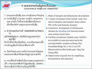 1. ປະເພດການຂນສີ່ງ ແລະ ການພດທະນາໂຄງລີ່າງ       1. Mode of transport and infrastructure development
● ການຂນສີ່ງມ 3 ປະເພດ: ທາງບກ, ທາງອາກາດ         ● 3 modes of transport which include road, river
  ແລະ ທາງນັ້າ ໃນນັ້ນການຂນສີ່ງທາງບກກວມ           and air transport, road transport shares almost
  ເອາເກືອບ90% ຂອງປະເພດການຂນສີ່ງ.                90% of the total domestic transport
                                              ● Continuous development of infrastructure
● À¦˜ê¾¤¢ö¦‰¤²¾Ã¯½Àê©Ä©É«õ¡²ñ©ê½-               shortens the travelling time between remote
    ¾                                           areas and provincial cities.
µÈ¾¤®Òµຸ ©µ˜¤, ເຮດÃຫັ້ເຂດພູດອຍຫີ່າງໄກ         ● Facilities (warehouse, bonded, crane, forklift.)
    ສອກຫກ
                                                are available in some provinces and at the
ຍບໄກັ້ເຂັ້າຫາຕວເມືອງໃຫຍີ່, ການເດນທາງລວມທັ້ງ
                                                crossing borders, scanners at Houay Xay,
ການລາລຽງສິນຄັ້າໄຊັ້ເວລາສັ້ນກີ່ວາເກີ່າ
                                                Friendship Bridge No.1, No.2, Lao-VN
                                                Denesavanh-Lao Bao border gate, Vang Tao
● ມລະບບສາງຸແລະຸລະບບການກວດກາພັ້ອອປະ
                                                Chong Mek.
ກອນກວດກາສິນຄັ້າທນສະໄໝຢູີ່ບາງດີ່ານສາກນ
                                              ● Improvement of goods flow by simplifying
                                                documentation and inspection
● ການເຄືີ່ອນຍັ້າຍສິນຄັ້າມຄວາມສະດວກຫາຍກວີ່າ
ເກີ່າ, ການກວດກາສິນຄັ້າໄດັ້ຫດຜີ່ອນລງ, ເອກສານ
ຕິດຕາມສິນຄັ້າໄດັ້ຮບການປບປງໃຫັ້ດຂືັ້ນ.
 