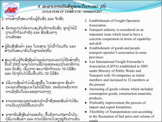 2. ການສັ້າງຕັ້ງສະມາຄມຜູັ້ຂນສີ່ງ ແລະ ຈດສີ່ງ
                                                         2. Establishment of Freight Operators
                                                            Association
●ຸຸລດຖະບານໄຫັ້ຄວາມສ¿ຄນຕີ່ການຂນສີ່ງ, ຊກຍັຸ້ ຫັ້ມ
                                         ູໄ              ● Transport industry is considered as an
   ການເຕັ້າໂຮມກາລງ ແລະ ສີ່ງເສມທາງ
                                                            important issue which need to have a
   ດັ້ານທກສະ
                                                            concrete cooperation in terms of capability
                                                            and skill
● ຜັຸ້ ນສີ່ງສິນຄັ້າ ແລະ ໂດຍສານ ໄຕັ້ເຕັ້າໂຣມກນ ແລະ
     ູຂ                                                  ● Establishment of goods and people
  ສັ້າງເປນສະມາຄມໃນຫາຍທັ້ອງຖິີ່ນ
                                                            transport operator’s association in some
                                                            provinces
● ສະມາຄມຜູັ້ຈດສີ່ງສິນຄັ້າລະຫີ່ວາງປະເທດໄດັ້ຖືກສັ້າງຕັ້ງ   ● Lao International Freight Forwarder’s
  ຂືັ້ນປ 2003 ພາຍໄຕັ້ການຊັ້ນາຂອງກະຊວງໂຍທາທິການ
                                                            Association (LIFFA) established in 2003
  ແລະ ຂນສີ່ງ, ເລັ້ມຈາກ ສະມາຊິກຈານວນ 10 ບລິສດ
                                                            under Ministry of Public Works and
  ແລະ ປດຈບນໄດັ້ພັ້ມຂືັ້ນເປນ 32 ບລິສດ
                                                            Transport with 10 companies as initial
                                                            members and increased to 32 members at
● ບລິມາດສິນຄັ້າໄດັ້ເພັ້ມສູງຂືັ້ນ ໂດຍສະເພາະ ສິນຄັ້າ          the present
  ປະເພດເຄືີ່ອງອບປະໂພກບລິໂພກ, ຜະລິດຕະພນຈາກ
                                                         ● Increasing of goods volume which included
  ການລງທຶນໃນຂະແໜງການຕີ່າງໆ
                                                            consumption goods, construction materials,
                                                            products..
● ການປະກອບເອກກະສານນາເຂັ້າສີ່ງອອກສິນຄັ້າໄດັ້ຮບ            ● Preferably improvement the process of
  ການປບປງໄຫັ້ດຂືັ້ນກວີ່າເກີ່າ                               import and export formalities
                                                         ● Flexibility of Transportation cost according
●ຸຸລາຄາຂນສີ່ງສິນຄັ້າລອຍຕວ, ຂືັ້ນລງຕາມì¾ຄານັ້າມນ,            to the fluctuation of fuel price and volume of
   ບລິມາດສິນຄັ້າ ແລະ ການບລິການໄປຄຽງຄີຸ່ ບການຂນ
                                       ູກ                   goods
 