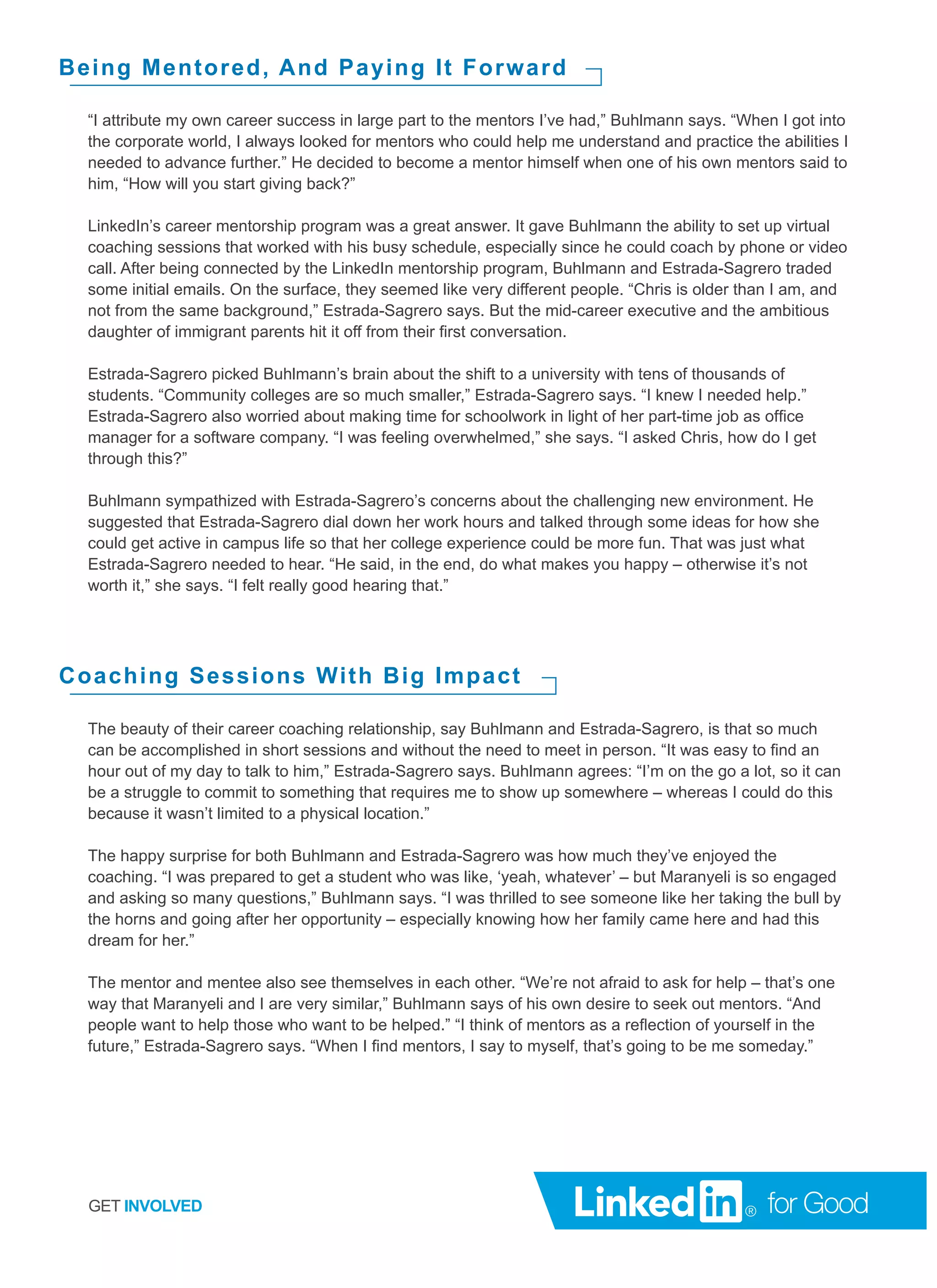 “I attribute my own career success in large part to the mentors I’ve had,” Buhlmann says. “When I got into
the corporate world, I always looked for mentors who could help me understand and practice the abilities I
needed to advance further.” He decided to become a mentor himself when one of his own mentors said to
him, “How will you start giving back?”
LinkedIn’s career mentorship program was a great answer. It gave Buhlmann the ability to set up virtual
coaching sessions that worked with his busy schedule, especially since he could coach by phone or video
call. After being connected by the LinkedIn mentorship program, Buhlmann and Estrada-Sagrero traded
some initial emails. On the surface, they seemed like very different people. “Chris is older than I am, and
not from the same background,” Estrada-Sagrero says. But the mid-career executive and the ambitious
daughter of immigrant parents hit it off from their first conversation.
Estrada-Sagrero picked Buhlmann’s brain about the shift to a university with tens of thousands of
students. “Community colleges are so much smaller,” Estrada-Sagrero says. “I knew I needed help.”
Estrada-Sagrero also worried about making time for schoolwork in light of her part-time job as office
manager for a software company. “I was feeling overwhelmed,” she says. “I asked Chris, how do I get
through this?”
Buhlmann sympathized with Estrada-Sagrero’s concerns about the challenging new environment. He
suggested that Estrada-Sagrero dial down her work hours and talked through some ideas for how she
could get active in campus life so that her college experience could be more fun. That was just what
Estrada-Sagrero needed to hear. “He said, in the end, do what makes you happy – otherwise it’s not
worth it,” she says. “I felt really good hearing that.”
Being Mentored, And Paying It Forward
The beauty of their career coaching relationship, say Buhlmann and Estrada-Sagrero, is that so much
can be accomplished in short sessions and without the need to meet in person. “It was easy to find an
hour out of my day to talk to him,” Estrada-Sagrero says. Buhlmann agrees: “I’m on the go a lot, so it can
be a struggle to commit to something that requires me to show up somewhere – whereas I could do this
because it wasn’t limited to a physical location.”
The happy surprise for both Buhlmann and Estrada-Sagrero was how much they’ve enjoyed the
coaching. “I was prepared to get a student who was like, ‘yeah, whatever’ – but Maranyeli is so engaged
and asking so many questions,” Buhlmann says. “I was thrilled to see someone like her taking the bull by
the horns and going after her opportunity – especially knowing how her family came here and had this
dream for her.”
The mentor and mentee also see themselves in each other. “We’re not afraid to ask for help – that’s one
way that Maranyeli and I are very similar,” Buhlmann says of his own desire to seek out mentors. “And
people want to help those who want to be helped.” “I think of mentors as a reflection of yourself in the
future,” Estrada-Sagrero says. “When I find mentors, I say to myself, that’s going to be me someday.”
Coaching Sessions With Big Impact
GET INVOLVED
 