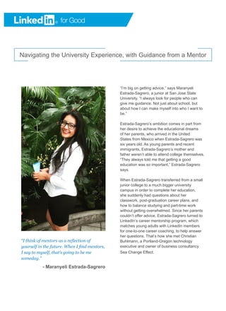 Navigating the University Experience, with Guidance from a Mentor
“I think of mentors as a reflection of
yourself in the future. When I find mentors,
I say to myself, that’s going to be me
someday.”
- Maranyeli Estrada-Sagrero
“I’m big on getting advice,” says Maranyeli
Estrada-Sagrero, a junior at San Jose State
University. “I always look for people who can
give me guidance. Not just about school, but
about how I can make myself into who I want to
be.”
Estrada-Sagrero’s ambition comes in part from
her desire to achieve the educational dreams
of her parents, who arrived in the United
States from Mexico when Estrada-Sagrero was
six years old. As young parents and recent
immigrants, Estrada-Sagrero’s mother and
father weren’t able to attend college themselves.
“They always told me that getting a good
education was so important,” Estrada-Sagrero
says.
When Estrada-Sagrero transferred from a small
junior college to a much bigger university
campus in order to complete her education,
she suddenly had questions about her
classwork, post-graduation career plans, and
how to balance studying and part-time work
without getting overwhelmed. Since her parents
couldn’t offer advice, Estrada-Sagrero turned to
LinkedIn’s career mentorship program, which
matches young adults with LinkedIn members
for one-to-one career coaching, to help answer
her questions. That’s how she met Christian
Buhlmann, a Portland-Oregon technology
executive and owner of business consultancy
Sea Change Effect.
 