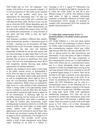 TED Global talk on VLC. He explained,” Very
simple, if the LED is on, you transmit a digital 1, if
it’s off you transmit a 0. The LEDs can be switched
on and off very quickly, which gives nice
opportunities for transmitting data.” So what you
require at all are some LEDs and a controller that
code data into those LEDs. We have to just vary the
rate at which the LED’s flicker depending upon the
data we want to encode. Further enhancements can
be made in this method, like using an array of LEDs
for parallel data transmission, or using mixtures of
red, green and blue LEDs to alter the light’s
frequency with
each frequency encoding a different data channel.
Such advancements promise a theoretical speed of
10 Gbps – meaning you can download a full highdefinition film in just 30 seconds. Simply awesome!
But blazingly fast data rates and depleting
bandwidths worldwide are not the only reasons that
give this technology an upper hand. Since Li-Fi uses
just the light, it can be used safely in aircrafts and
hospitals that are prone to interference from radio
waves. This can even work underwater where Wi-Fi
fails completely, thereby throwing open endless
opportunities for military operations.
Imagine only needing to hover under a street lamp
to get public internet access, or downloading a
movie from the lamp on your desk. There's a new
technology on the block which could, quite literally
as well as metaphorically, 'throw light on' how to
meet the ever-increasing demand for high-speed
wireless connectivity. Radio waves are replaced by
light waves in a new method of data transmission
which is being called Li-Fi.Light-emitting diodes
can be switched on and off faster than the human
eye can detect, causing the light source to appear to
be on continuously. A flickering light can be
incredibly annoying, but has turned out to have its
upside, being precisely what makes it possible to
use light for wireless data transmission. Lightemitting diodes (commonly referred to as LEDs and
found in traffic and street lights, car brake lights,
remote control units and countless other
applications) can be switched on and off faster than
the human eye can detect, causing the light source
to appear to be on continuously, even though it is in
fact 'flickering'. This invisible on-off activity
enables a kind of data transmission using binary
codes: switching on an LED is a logical '1',

switching it off is a logical '0'. Information can
therefore be encoded in the light by varying the rate
at which the LEDs flicker on and off to give
different strings of 1s and 0s. This method of using
rapid pulses of light to transmit information
wirelessly is technically referred to as Visible Light
Communication (VLC), though it’s potential to
compete with conventional Wi-Fi has inspired the
popular characterisation Li-Fi.

2.1 Visible light communication (VLC)-“A
potential solution to the global wireless spectrum
shortage”
LiFi (Light Fidelity) is a fast and cheap optical
version of Wi-Fi, the technology of which is based
on Visible Light Communication (VLC).VLC is a
data communication medium, which uses visible
light between 400 THz (780 nm) and 800 THz (375
nm) as optical carrier for data transmission and
illumination. It uses fast pulses of light to transmit
information wirelessly. The main components of
this communication system are 1) a high brightness
white LED, Which acts as a communication source
and 2) a silicon photodiode which shows good
response to visible wavelength region serving as the
receiving element? LED can be switched on and off
to generate digital strings of 1s and 0s. Data can be
encoded in the light to generate a new data stream
by varying the flickering rate of the LED. To be
clearer, by modulating the LED light with the data
signal, the LED illumination can be used as a
communication source. As the flickering rate is so
fast, the LED output appears constant to the human
eye. A data rate of greater than 100 Mbps is possible
by using high speed LEDs with appropriate
multiplexing techniques. VLC data rate can be
increased by parallel data transmission using LED
arrays where each LED transmits a different data
stream. There are reasons to prefer LED as the light
source in VLC while a lot of other illumination
devices like fluorescent lamp, incandescent bulb
etc. are available.

 
