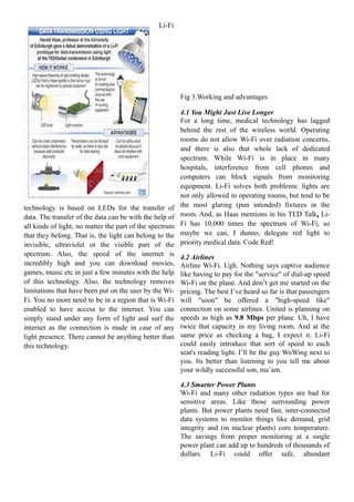 Li-Fi

Fig 3.Working and advantages

technology is based on LEDs for the transfer of
data. The transfer of the data can be with the help of
all kinds of light, no matter the part of the spectrum
that they belong. That is, the light can belong to the
invisible, ultraviolet or the visible part of the
spectrum. Also, the speed of the internet is
incredibly high and you can download movies,
games, music etc in just a few minutes with the help
of this technology. Also, the technology removes
limitations that have been put on the user by the WiFi. You no more need to be in a region that is Wi-Fi
enabled to have access to the internet. You can
simply stand under any form of light and surf the
internet as the connection is made in case of any
light presence. There cannot be anything better than
this technology.

4.1 You Might Just Live Longer
For a long time, medical technology has lagged
behind the rest of the wireless world. Operating
rooms do not allow Wi-Fi over radiation concerns,
and there is also that whole lack of dedicated
spectrum. While Wi-Fi is in place in many
hospitals, interference from cell phones and
computers can block signals from monitoring
equipment. Li-Fi solves both problems: lights are
not only allowed in operating rooms, but tend to be
the most glaring (pun intended) fixtures in the
room. And, as Haas mentions in his TED Talk, LiFi has 10,000 times the spectrum of Wi-Fi, so
maybe we can, I dunno, delegate red light to
priority medical data. Code Red!
4.2 Airlines
Airline Wi-Fi. Ugh. Nothing says captive audience
like having to pay for the "service" of dial-up speed
Wi-Fi on the plane. And don’t get me started on the
pricing. The best I’ve heard so far is that passengers
will "soon" be offered a "high-speed like"
connection on some airlines. United is planning on
speeds as high as 9.8 Mbps per plane. Uh, I have
twice that capacity in my living room. And at the
same price as checking a bag, I expect it. Li-Fi
could easily introduce that sort of speed to each
seat's reading light. I’ll be the guy WoWing next to
you. Its better than listening to you tell me about
your wildly successful son, ma’am.
4.3 Smarter Power Plants
Wi-Fi and many other radiation types are bad for
sensitive areas. Like those surrounding power
plants. But power plants need fast, inter-connected
data systems to monitor things like demand, grid
integrity and (in nuclear plants) core temperature.
The savings from proper monitoring at a single
power plant can add up to hundreds of thousands of
dollars. Li-Fi could offer safe, abundant

 