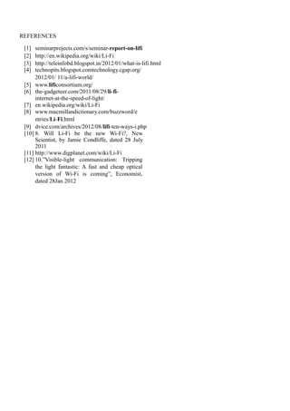 REFERENCES
[1]
[2]
[3]
[4]

seminarprojects.com/s/seminar-report-on-lifi
http://en.wikipedia.org/wiki/Li-Fi
http://teleinfobd.blogspot.in/2012/01/what-is-lifi.html
technopits.blogspot.comtechnology.cgap.org/
2012/01/ 11/a-lifi-world/
[5] www.lificonsortium.org/
[6] the-gadgeteer.com/2011/08/29/li-fiinternet-at-the-speed-of-light/
[7] en.wikipedia.org/wiki/Li-Fi
[8] www.macmillandictionary.com/buzzword/e
ntries/Li-Fi.html
[9] dvice.com/archives/2012/08/lifi-ten-ways-i.php
[10] 8. Will Li-Fi be the new Wi-Fi?, New
Scientist, by Jamie Condliffe, dated 28 July
2011
[11] http://www.digplanet.com/wiki/Li-Fi
[12] 10.”Visible-light communication: Tripping
the light fantastic: A fast and cheap optical
version of Wi-Fi is coming”, Economist,
dated 28Jan 2012

 