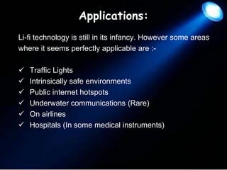 Applications:
Li-fi technology is still in its infancy. However some areas
where it seems perfectly applicable are :






Traffic Lights
Intrinsically safe environments
Public internet hotspots
Underwater communications (Rare)
On airlines
Hospitals (In some medical instruments)

 