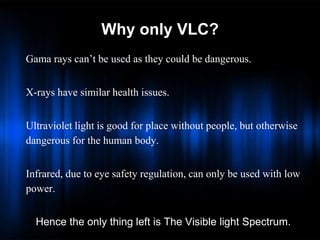 Why only VLC?
Gama rays can’t be used as they could be dangerous.
X-rays have similar health issues.
Ultraviolet light is good for place without people, but otherwise
dangerous for the human body.
Infrared, due to eye safety regulation, can only be used with low
power.
Hence the only thing left is The Visible light Spectrum.

 