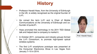 History
• Professor Harald Haas, from the University of Edinburgh
in the UK, is widely recognised as the original founder of
Li-Fi.
• He coined the term Li-Fi and is Chair of Mobile
Communications at the University of Edinburgh and co-
founder of pureLiFi.
• Haas promoted this technology in his 2011 TED Global
talk and helped start a company to market it.
• In October 2011, companies and industry groups formed
the Li-Fi Consortium, to promote high-speed optical
wireless systems.
• The first Li-Fi smartphone prototype was presented at
the Consumer Electronics Show in Las Vegas from
January 7–10 in 2014.
Prof. Harald Haas
 